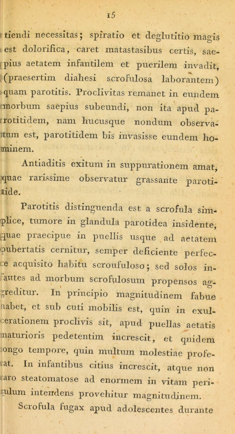 / 15 tiendi necessitas; spiratio et deglutitio ma°is est dolorifica, caret matastasibus certis, sae- i pius aetatem infantilem et puerilem invadit, l i (praesertim dialiesi scrofulosa laborantem) quam parotitis. Proclivitas remanet in eundem i morbum saepius subeundi, non ita apud pa- ■ rotitidem, nam hucusque nondum observa- itum est, parotitidem bis invasisse eundem ho- minem. ' r Antiaditis exitum in suppurationem amat, quae rarissime observatur grassante paroti- tide. Parotitis distinguenda est a scrofula sim- plice, tumoie in glandula parotidea insidente, [quae praecipue in puellis usque ad aetatem (pubertatis cernitur, semper deficiente perfec- :e acquisito habitu scroufuloso; sed solos in- 'axites ad morbum scrofulosum propensos ag- greditur. In principio magnitudinem fabue labet, et sub cuti mobilis est, quin in exul- cerationem proclivis sit, apud puellas aetatis maturioris pedetentim increscit, et quidem ongo tempoie, quin multum molestiae profe- at. In infantibus citius increscit, atque non aro steatomatose ad enormem in vitam peri- tulum intendens proveliitur magnitudinem. Scrofula fugax apud adolescentes durante