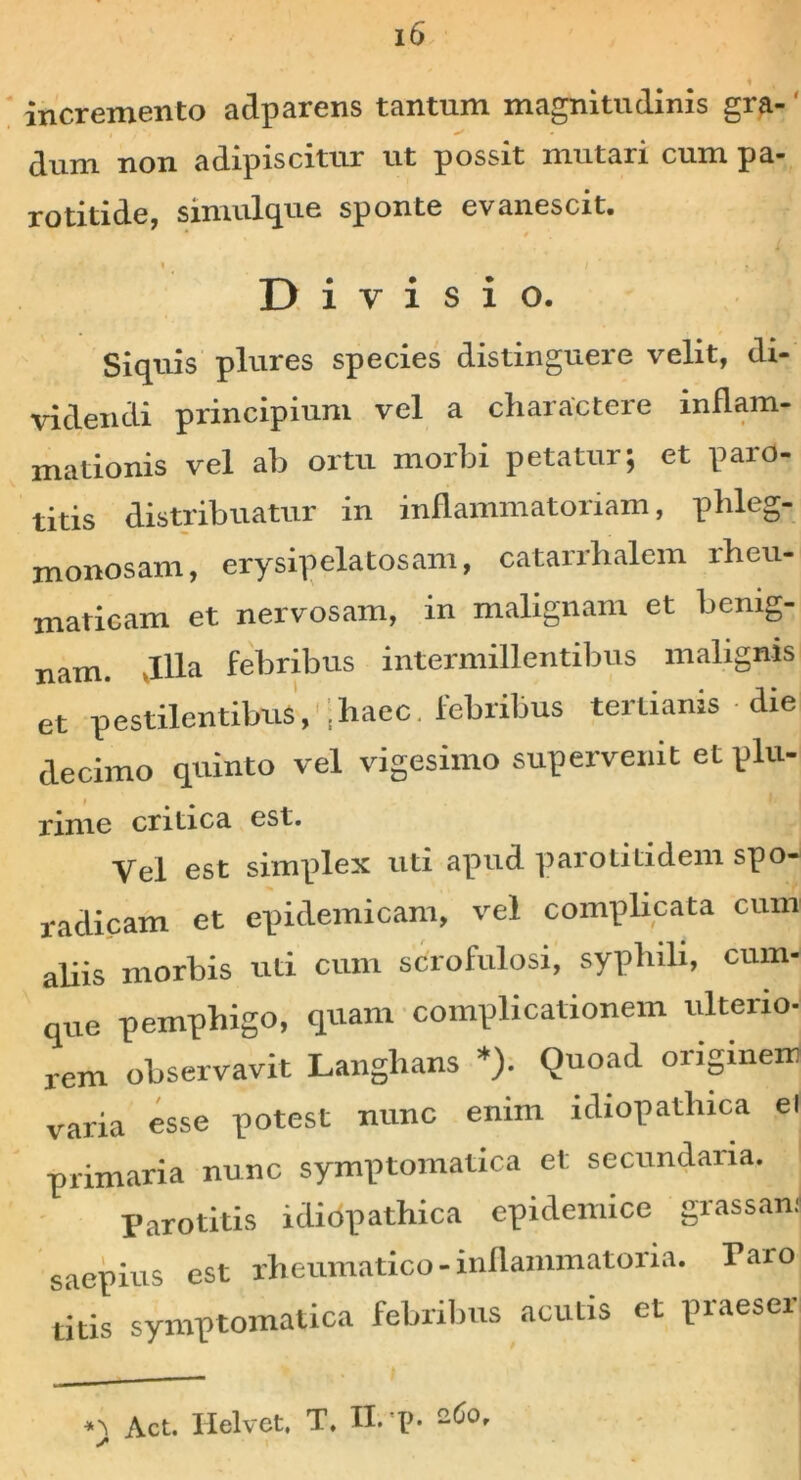 incremento adparens tantum magnitudinis gra-' i j • ^ * dum non adipiscitur ut possit mutari cum pa- rotitide, simulque sponte evanescit. ■ Divisio. Siquis plures species distinguere velit, di- videndi principium vel a charactere inflam- mationis vel ab ortu morbi petatur; et paro- titis distribuatur in inflammatoriam, phleg- monosam, erysipelatosam, catarrhalem rheu- maticam et nervosam, in malignam et benig- nam. villa febribus intermillentibus malignis et pestilentibus, :haec, febribus tertianis - die decimo quinto vel vigesimo supervenit et plu- i ^ rime critica est. Vel est simplex uti apud parotitidem spo- r a dicam et epidemicam, vel complicata cum aliis morbis uti cum scrofulosi, syphili, cum- que pemphigo, quam complicationem ulterio- rem observavit Langhans *). Quoad originem varia esse potest nunc enim idiopathica el primaria nunc symptomatica et secundaria. Parotitis idiopathica epidemice grassan: saepius est rheumatico - inflammatoria. Taro dds symptomatica febribus acutis et praeser «i Act. Helvet. X. II. p. cfio.