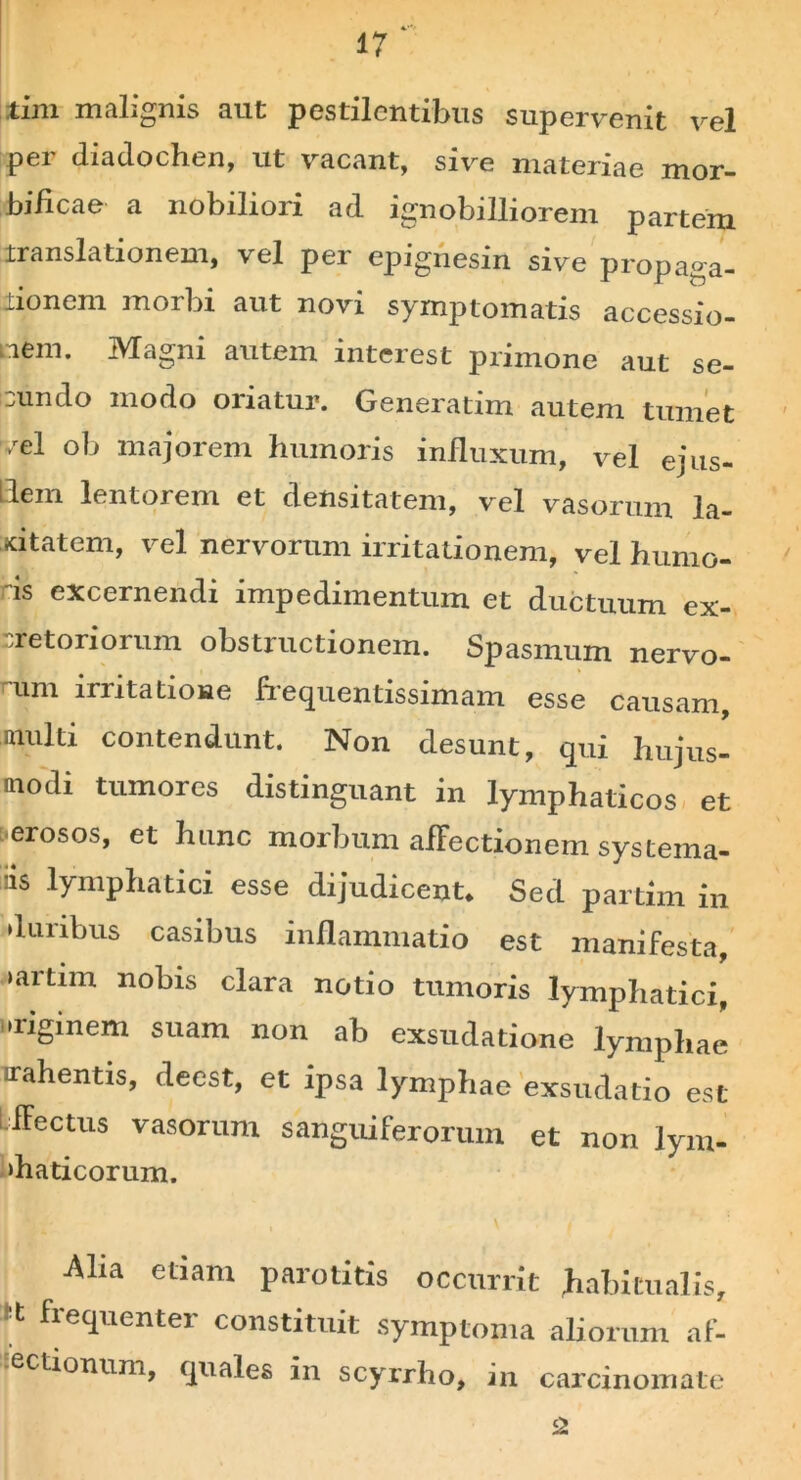 tim malignis aut pestilentibus supervenit vel per diadochen, ut vacant, sive materiae mor- bificae a nobiliori ad ignobilliorem partem translationem, vel per epignesin sive propaga- iionem morbi aut novi symptomatis accessio- nem. Magni autem interest primone aut se- cundo modo oriatur. Generatim autem tumet vel ob majorem humoris influxum, vel ejus- dem lentorem et densitatem, vel vasorum la- xitatem, vel nervorum irritationem, vel humo- ds excernendi impedimentum et ductuum ex- cretoriorum obstructionem. Spasmum nervo- rum irritatione frequentissimam esse causam, multi contendunt. Non desunt, qui hujus- modi tumores distinguant in lymphaticos et erosos, et hunc morbum afFectionem systema- ti5 lymphatici esse dijudicent. Sed partim in duribus casibus inflammatio est manifesta, >artim nobis clara notio tumoris lymphatici, •rigmem suam non ab exsudatione lymphae irahentis, deest, et ipsa lymphae exsudatio est LfFectus vasorum sanguiferorum et non lym- ‘haticorum. Alia etiam parotitis occurrit habitualis, freq’ienter constituit symptoma aliorum af- sectionum, cpiales in scyrrho, in carcinomate 2