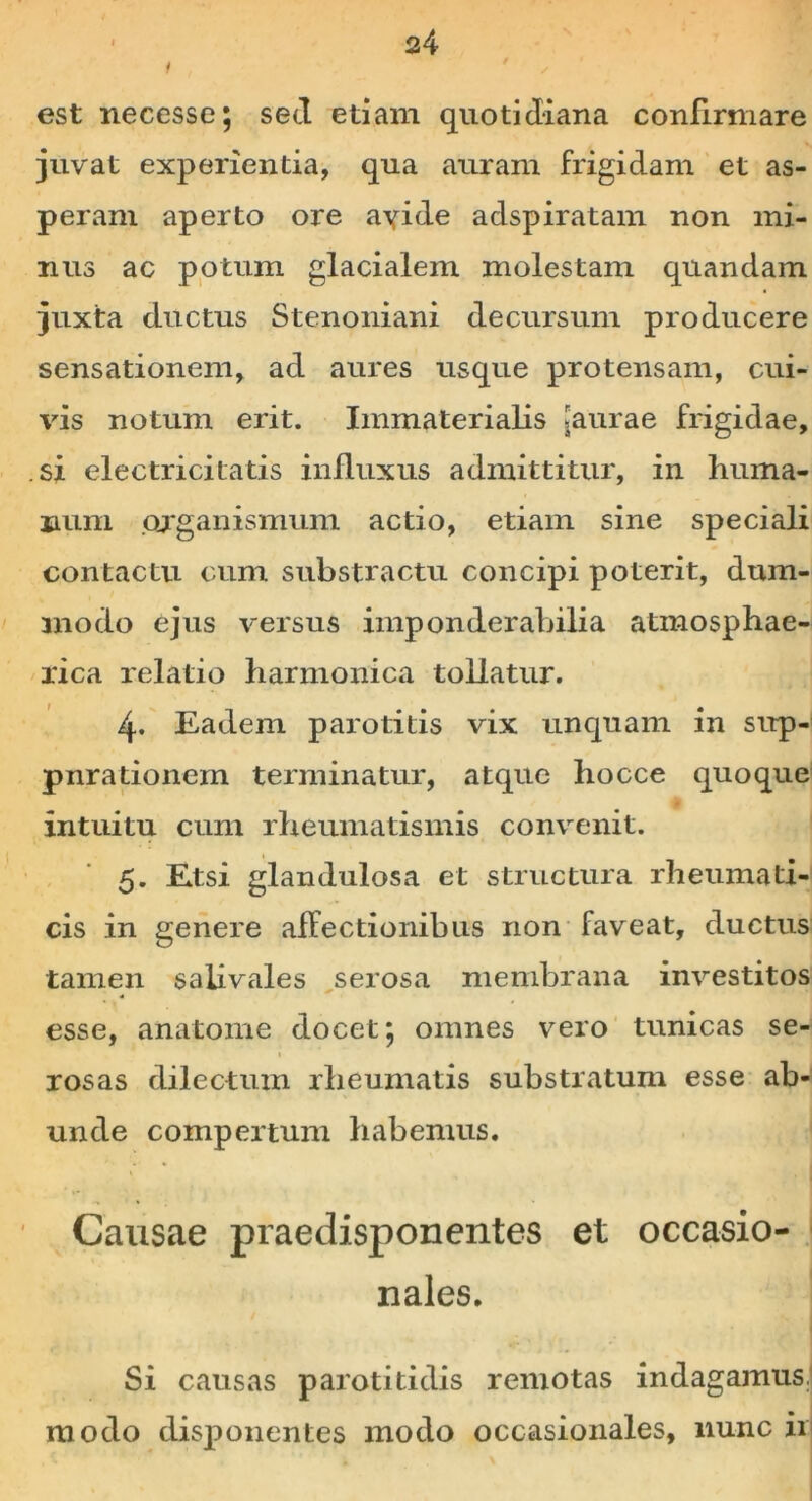 i ' s est necesse; sed etiam quotidiana confirmare juvat experientia, qua auram frigidam et as- peram aperto ore ayide adspiratam non mi- nus ac potum glacialem molestam quandam juxta ductus Stenoniani decursum producere sensationem, ad aures usque protensam, cui- vis notum erit. Immaterialis >aurae frigidae, si electrici tatis influxus admittitur, in huma- num organismum actio, etiam sine speciali contactu cum substractu concipi poterit, dum- modo ejus versus imponderabilia atmosphae- rica relatio harmonica tollatur. 4. Eadem parotitis vix unquam in sup- pnrationem terminatur, atque hocce quoque intuitu cum rheumatismis convenit. 5. Etsi glandulosa et structura rheumati- cis in genere affectionibus non faveat, ductus tamen saiivales serosa membrana investitos esse, anatome docet; omnes vero tunicas se- 1 rosas dilectum rheumatis substratum esse ab- unde compertum habemus. Causae praedisponentes et occasio- nales. Si causas parotitidis remotas indagamus.l modo disponentes modo occasionales, nunc ii