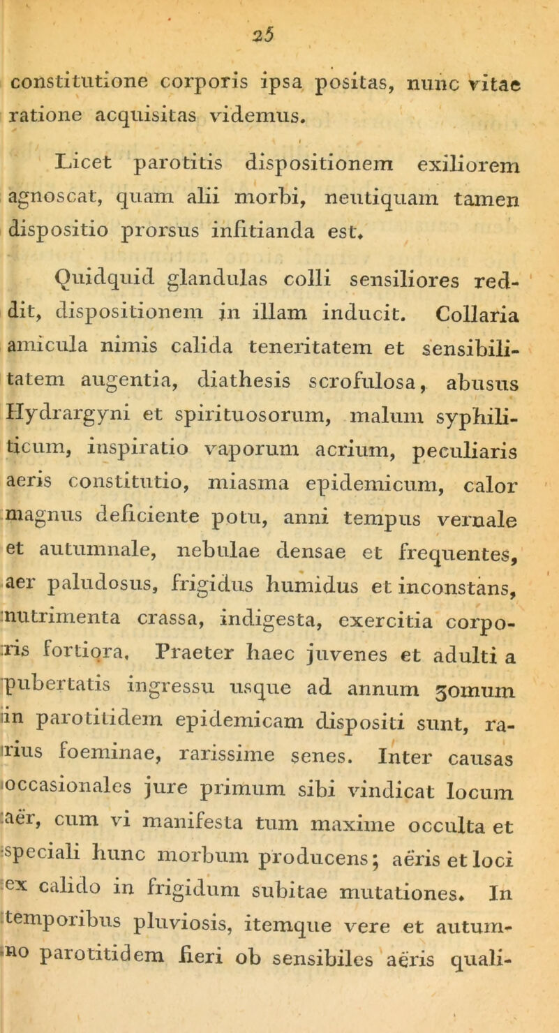 constitutione corporis ipsa positas, nunc vitae ratione acquisitas videmus. \ i / Licet parotitis dispositionem exiliorem agnoscat, quam alii morbi, neutiquam tamen dispositio prorsus infitianda est. Quidquid glandulas colli sensiliores red- dit, dispositionem in illam inducit. Collaria amicula nimis calida teneritatem et sensibili- tatem augentia, diathesis scrofulosa, abusus Hydrargyni et spirituosorum, malum syphili- ticum, inspiratio vaporum acrium, peculiaris aeris constitutio, miasma epidemicum, calor magnus deliciente potu, anni tempus vernale et autumnale, nebulae densae et frequentes, aer paludosus, frigidus humidus et inconstans, nutrimenta crassa, indigesta, exercitia corpo- :ris fortiora. Praeter haec juvenes et adulti a pubertatis ingressu usque ad annum jomum in parotitidem epidemicam dispositi sunt, ra- lius loemmae, rarissime senes. Inter causas «occasionales jure primum sibi vindicat locum aer, cum vi manifesta tum maxime occulta et ■speciali hunc morbum producens; aeris et loci ex calido in frigidum subitae mutationes. In temporibus pluviosis, itemque vere et autum- no parotitidem fieri ob sensibiles aeris quali-