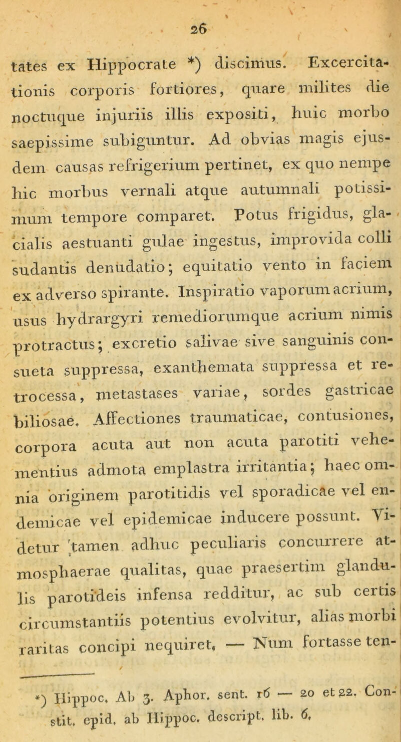 I % tates ex Hippocrate *) discimus. Excercita- tionis corporis fortiores, quare milites die noctu que injuriis illis expositi, huic morbo saepissime subiguntur. Ad obvias magis ejus- dem causas refrigerium pertinet, ex quo nempe hic morbus vernali atque autumnali potissi- mum tempore comparet. Potus frigidus, gla- cialis aestuanti gulae ingestus, improvida colli sudantis denudatio; equitatio vento in faciem ex adverso spirante. Inspiratio vaporum acrium, usus hydrargyri remediorumque acrium nimis protractus; excretio salivae sive sanguinis con- sueta suppressa, exanthemata suppressa et le- trocessa, metastases variae, sordes gastricae biliosae. Affectiones traumaticae, confusiones, corpora acuta aut non acuta parotiti vehe- mentius admota emplastra irritantia; haec om- nia originem parotitidis vel sporadicae vel en- demicae vel epidemicae inducere possunt. Vi- detur tamen adhuc peculiaris concilii ei e at- mosphaerae qualitas, quae praesertim glandu- lis parotideis infensa redditur, ac sub certis circumstantiis potentius evolvitur, alias morbi raritas concipi nequiret, — Num fortasse ten- / *) Ilippoc, Ab 3. Apbor, sent. rtf — 20 et 22. Con- stit, epid, ab Hippoc. descript. lib. 6,