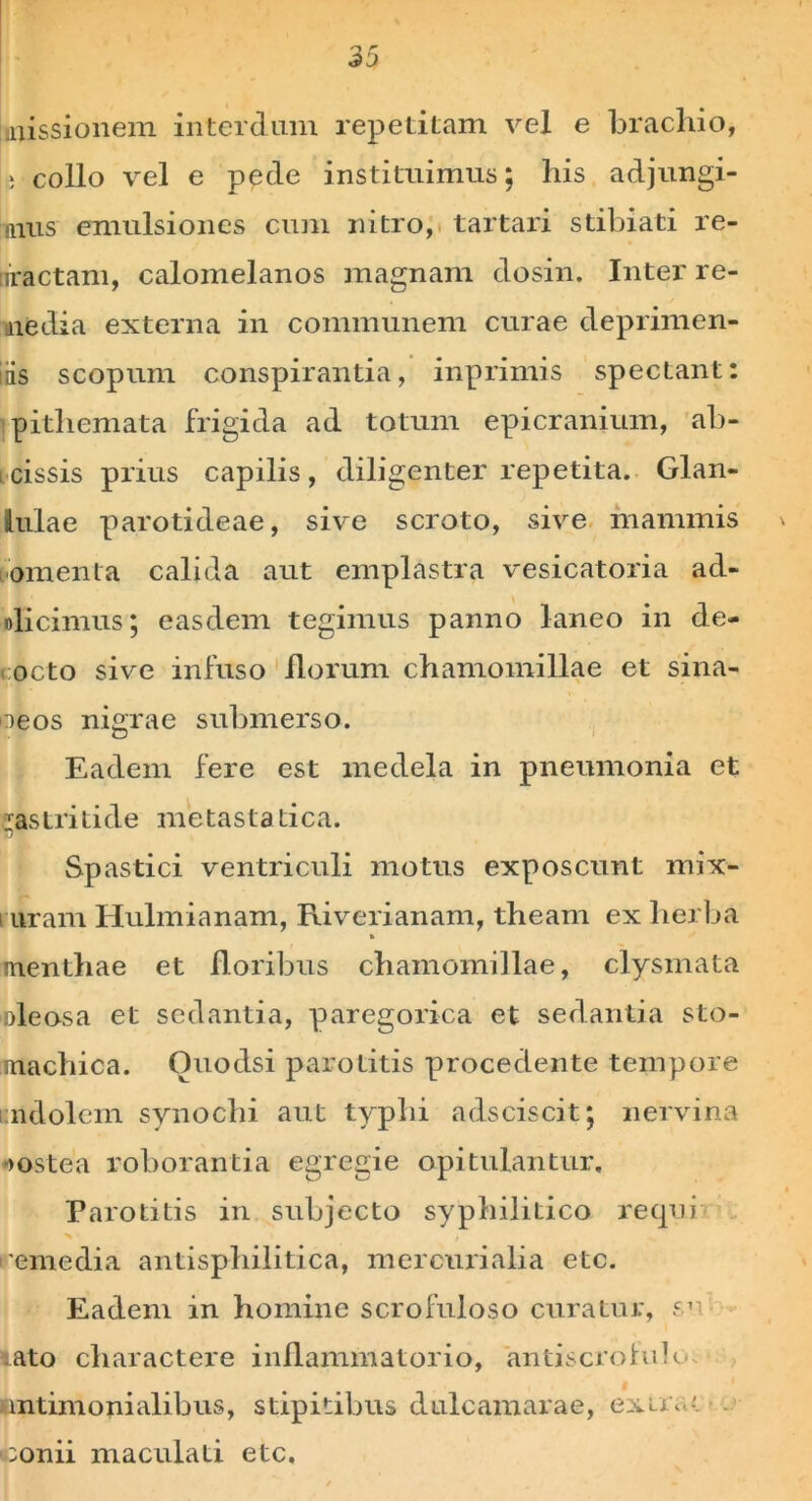 i missionem interdum repetitam vel e brachio, L collo vel e pede instituimus; his adjungi- mus emulsiones cum nitro, tartari stibiati re- tiractam, calomelanos magnam dosin. Inter re- media externa in communem curae deprimen- iiis scopum conspirantia, inprimis spectant: pithemata frigida ad totum epicranium, ab- i cissis prius capilis , diligenter repetita. Glan- lulae parotideae, sive scroto, sive mammis omenta calida aut emplastra vesicatoria ad- olicimus; easdem tegimus panno laneo in de- octo sive infuso florum chamomillae et sina- oeos nigrae submerso. Eadem fere est medela in pneumonia et gastritide metastatica. Spastici ventriculi motus exposcunt mix- i uram Hulmianam, Riverianam, theam ex herba » menthae et floribus chamomillae, clysmata Dleosa et sedantia, paregorica et sedantia sto- machica. Ouodsi parotitis procedente tempore i ndolem synochi aut typhi adsciscit; nervina •jostea roborantia egregie opitulantur. Parotitis in subjecto syphilitico requi remedia antispliilitica, mercurialia etc. Eadem in homine scrofuloso curatur, 5’ lato charactere inflammatorio, antiscrohih* $ antimonialibus, stipitibus dulcamarae, e^irr conii maculati etc.