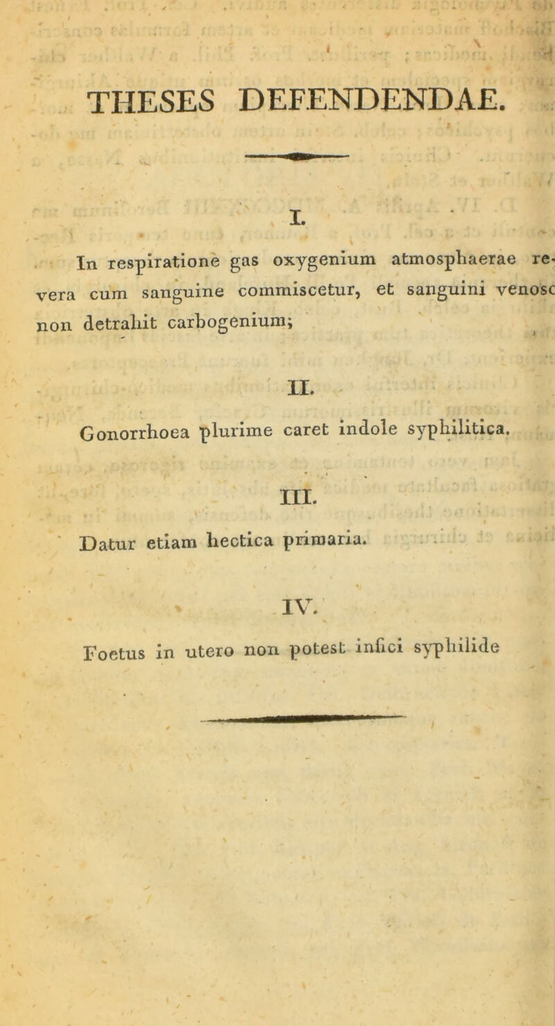 THESES DEFENDENDAE. In respiratione gas oxygenium atmospliaerae re- vera cum sanguine commiscetur, et sanguini venose \ non detraliit carbogenium; II. Gonorrhoea plurime caret indole syphilitica. - III. * V • 4 ‘ ' Datur etiam liectica primaria. IV. Foetus in utero non potest inhei syphilide /