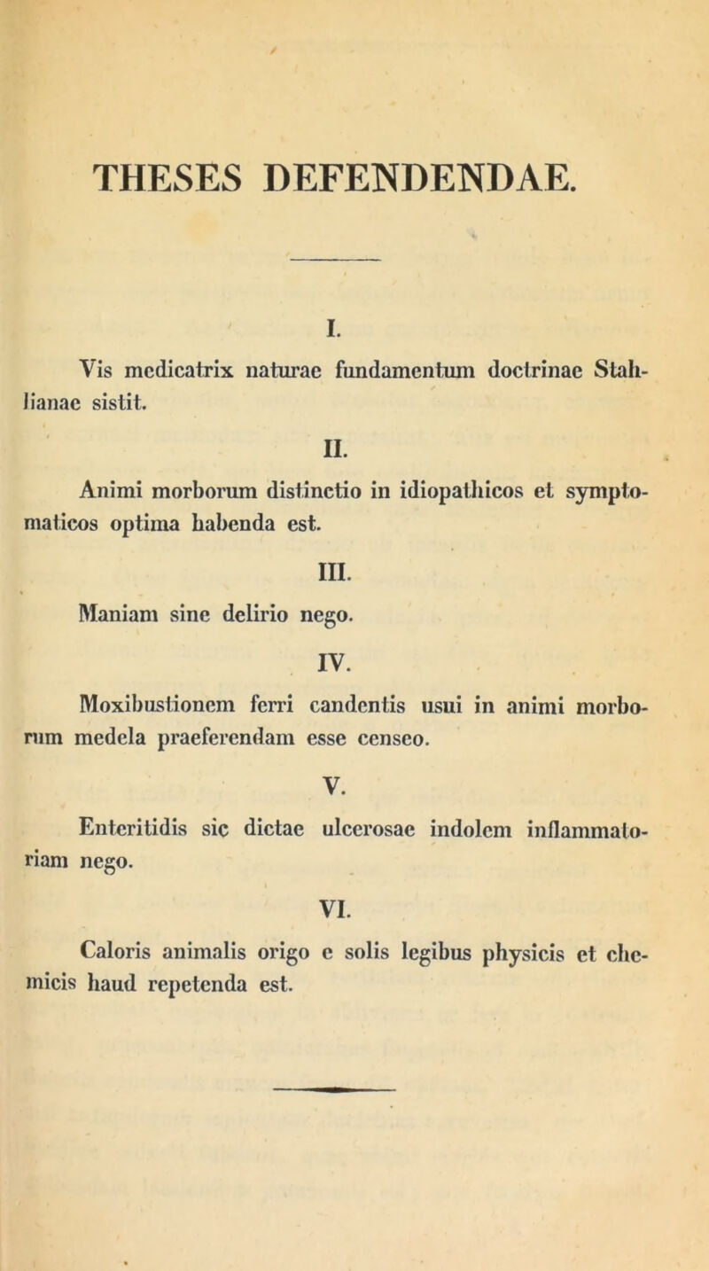 THESES DEFENDENDAE. I. Vis mcdicatrix naturae fundamentum doctrinae Stah- 1 lanae sistit. II. Animi morbmmm distinctio in idiopathicos et sympto- maticos optima habenda est. III. Maniam sine delirio nego. IV. Moxibustionem ferri candentis usui in animi morbo- rum medela praeferendam esse censeo. V. Enteritidis sic dictae ulcerosae indolem inflammato- riam nego. VI. Caloris animalis origo e solis legibus physicis et ebe- micis haud repetenda est.