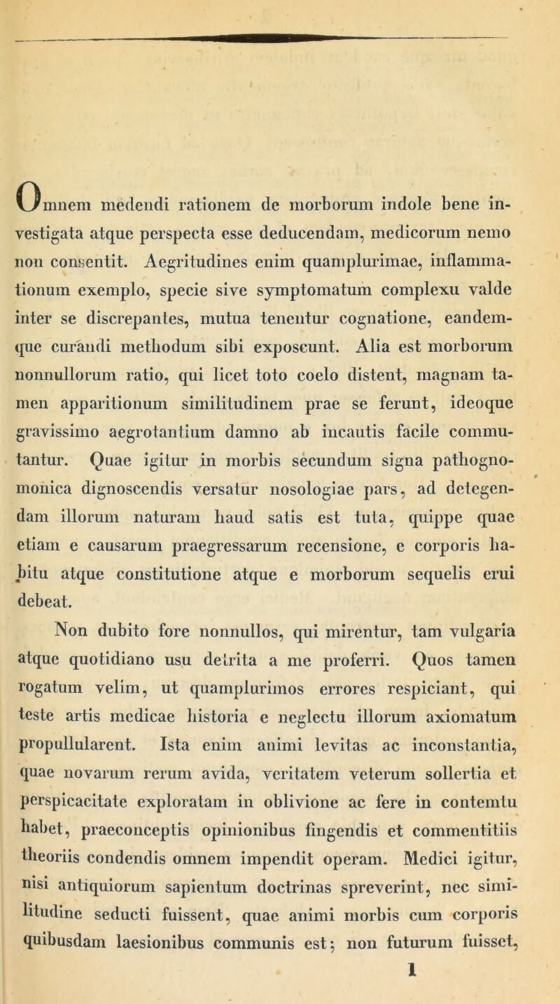 Omnem medendi rationem de morborum indole bene in- vestigata atque perspecta esse deducendam, medicorum nemo non consentit. Aegritudines enim quamplurimae, inflamma- tionum exemplo, specie sive symptomatum complexu valde inter se discrepantes, mutua tenentur cognatione, eandem- que cm-andi methodum sibi exposcunt. Alia est morborum nonnullorum ratio, qui licet toto coelo distent, magnam ta- men apparitionum similitudinem prae se ferunt, ideoque gravissimo aegrotantium damno ab incautis facile commu- tantur. Quae igitur in morbis secundum signa pathogno- monica dignoscendis versatur nosologiae pars, ad detegen- dam illorum naturam haud satis est tuta, quippe quae etiam e causarum praegressarum recensione, e corporis ha- bitu atque constitutione atque e morborum sequelis erui debeat. Non dubito fore nonnullos, qui mirentur, tam vulgaria atque quotidiano usu detrita a me proferri. Quos tamen rogatum velim, ut quamplurimos errores respiciant, qui teste artis medicae historia e neglectu illorum axiomatum propullularent. Ista enim animi levitas ac inconstantia, quae novarum rerum avida, veritatem veterum sollertia et perspicacitate exploratam in oblivione ac fere in contemtu habet, praeconceptis opinionibus fingendis et commentitiis theoriis condendis omnem impendit operam. Medici igitur, nisi antiquiorum sapientum doctrinas spreverint, nec simi- litudine seducti fuissent, quae animi morbis cum corporis quibusdam laesionibus communis est: non futurum fuisset,