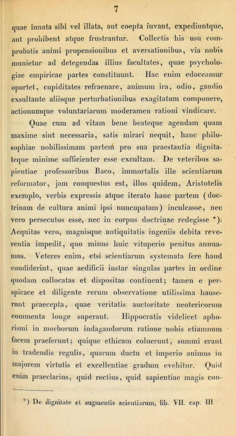 quae innata sibi vel illata, aut coepta iuvant, expediuntque, aut proliibent atque frustrantur. Collectis his usu com- probatis animi propensionibus et aversationibus, via nobis munietur ad detegendas illius facultates, quae psycholo- giae empiricae partes constituunt. Hac enim edoceamur oportet, cupiditates refraenare, animum ira, odio, gaudio exsultante aliisque perturbationibus exagitatum componere, actionumque voluntariarum moderamen rationi vindicare. Quae cum ad vitam bene beatcqiie agendam quam maxime sint necessaria, satis mirari nequit, hanc pliilo- sophiae nobilissimam parteni pro sua praestantia digiiita- teque minime sufficienter esse excultam. De veteribus sa- pientiae professoribus Baco, immortalis ille scientiarum reformator, jam conquestus est, illos quidem, Aristotelis exemplo, verbis expressis atque iterato hanc partem (doc- trinam de cultura animi ipsi nuncupatam) inculcasse, nec vero persecutos esse, nec in corpus doctrinae redegisse *). Aequitas vero, magnisque antiquitatis ingeniis debita reve- rentia impedit, quo minus huic vituperio penitus annua- mus. Veteres enim, etsi scientiarum systemata fere haud condiderint, quae aedificii instar singulas partes in ordine quodam collocatas et dispositas continent; tamen e per- spicace et diligente rerum obsei’vatione utilissima hause- runt praecepta, quae veritatis auctoritate neotericorum commenta longe superant. Hippocratis videlicet apho- rismi in morborum indagandorum ratione nobis ctiamnum facem praeferunt; quique etliicam coluerunt, summi erant iii tradendis regulis, quarum ductu et imperio animus iii majorem virtutis et excellentiae gradum evcliilur. Quid enim praeclarius, quid rectius, quid sapientiae magis con- *) De dignitate et augmentis scientiarum, !ib. VII. cap. III.