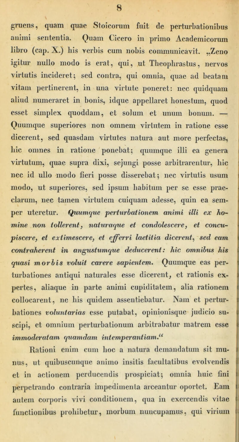 gruens, quam quae Stoicorum fuit de perturI)ationibus aiiimi sententia. Quam Cicero in primo Academicorum libro (cap. X.) his verbis cum nobis conuuunicavit. „Zeno igitur nullo modo is erat, qui, ut Theophrastus, nervos virtutis incideret; sed contra, qui omnia, quae ad beatam vitam pertinerent, in una virtute poneret: nec quidqiiam aliud numeraret in bonis, idque appellaret honestum, quod esset simplex quoddam, et solum et unum bonum. — Quumtpie superiores non omnem virtutem in ratione esse dicerent, sed quasdam virtutes natura aut more perfectas, hic omnes in ratione ponebat; quumque illi ea genera virtutum, quae supra dixi, sejungi posse arbitrarentur, hic nec id ullo modo fieri posse disserebat; nec virtutis usum modo, ut superiores, sed ipsum habitum per se esse prae- clarum, nec tamen virtutem cuiquam adesse, quin ea sem- i per uteretur. Quumejue perturbationem animi illi ex ho- f mine non tollerent, nahiraque et condolescere, et concu- i piscere, et extimescere, et efferri laetitia dicerent, sed eam I contraherent in ang^istumque deducerent: hic omnibus his i quasi morbis voluit carere sapientem. Quumque eas per- 5 turbationes antiqui naturales esse dicerent, et rationis ex- i pertes, aliaquc in parte animi cupiditatem, alia rationem f collocarent, ne his quidem assentiebatur. Nam et pertur- | bationes voluntarias esse putabat, opinionisque judicio su- i scipi, et omnium pertm‘balionum arbitrabatur matrem esse \ i immodei'atam quamdam intemperantiam.^* Rationi enim cum hoc a natura demandatum sit mu- | nus, ut quibuscunque animo insitis facultatibus evolvendis i et in actionem perducendis prospiciat; omnia huic fini I perpetrando contraria impedimenta arceantur oportet. Eam | autem corporis vivi conditionem, qua in exercendis vitae t! functionibus prohibctui’, morbum nuncupamus, qui virium li