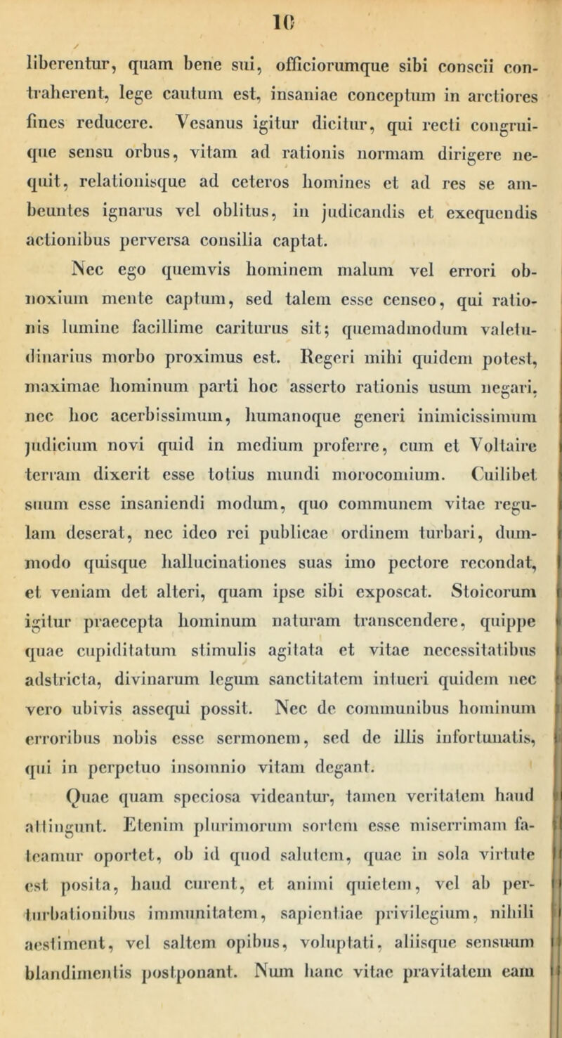 liberentur, quam bene sui, ofllciorumque sibi conscii con- traherent, lege cautum est, insaniae conceptum in ardiores fines reducere. Vesanus igitur dicitur, qui recti congrui- que sensu orbus, vitam ad rationis normam dirigere ne- quit, rclationisquc ad ceteros homines et ad res se am- beuiitcs ignarus vel oblitus, in judicandis el exequeudis actionibus perversa consilia captat. Nec ego quemvis hominem malum vel errori ob- noxium mente captum, sed talem esse censeo, qui ratio- i nis lumine facillime cariturus sit; quemadmodum valetu- dinarius morbo proximus est. Regeri mihi quidem potest, maximae hominum parti hoc 'asserto rationis usum negari, nec hoc acerbissimum, humanoque generi inimicissimum judicium novi quid in medium proferre, cum et Voltaire terram dixerit esse totius mundi morocomium. Cuilibet suum esse insaniendi modum, quo communem vitae regu- lam deserat, nec ideo rei publicae ordinem turbari, dum- modo quisque hallucinationes suas imo pectore recondat, I et veniam det alteri, quam ipse sibi exposcat. Stoicorum i igitur praecepta hominum naturam transcendere, quippe j quae cupiditatum stimulis agi lata et vitae necessitiatihus ■ adstricta, divinarum legum sanctitatem intueri quidem nec ” vero ubivis assecpii possit. Nec de communibus hominum erroribus nobis esse sermonem, sed de illis infortunatis, t qui in perpetuo insomnio vitam degant. Quae quam speciosa videantur, tamen veritatem haud ' i attingunt. Etenim plurimorum sortem esse miserrimam fa- fi teamur oportet, ob id quod salutem, quae in sola virtute |f est posita, haud curent, et animi quietem, vel ab per- |i tiirbationllms immunitatem, sapientiae privilegium, nihili i aestiment, vel saltem opibus, voluptati, aliisque sensuum N blandimenlis postponant. Num hanc vitae pravitatem eam II