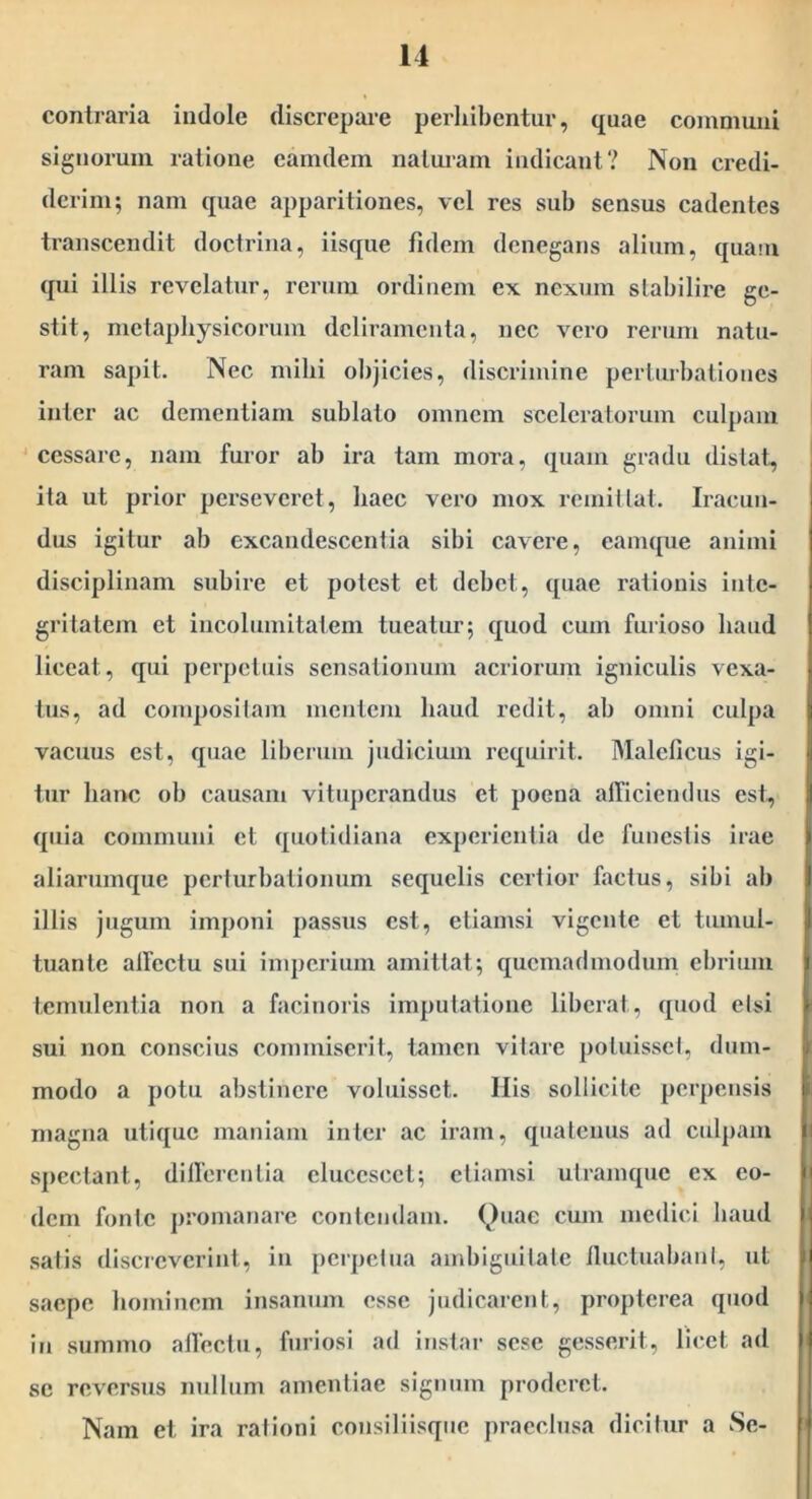 contraria indole discrepare perhibentur, quae communi signorum ratione eamdem naturam indicant? Non credi- derim; nam quae apparitiones, vel res sub sensus cadentes transcendit doctrina, iisque fidem denegans alium, quain qui illis revelatur, rerum ordinem ex nexum stabilire ge- stit, nietapbysicorum deliramenta, nec vero rerum natu- ram sapit. Nec milii objicies, discrimine perturbationes inter ac dementiam sublato omnem sceleratorum culpam ‘ cessare, nam furor ab ira tam mora, quam gradu distat, ita ut prior perseveret, baec vero mox remiltat. Iracun- dus igitur ab excandescentia sibi cavere, eamque animi disciplinam subire et potest et debet, quae rationis inte- gritatem et incolumitatem tueatur; quod cum furioso baud liceat, qui perpetuis sensationum acriorum igniculis vexa- tus, ad composilam mentem baud redit, ab omni culpa vacuus est, quae liberum judicium requirit. Maleficus igi- tur banc ob causam vituperandus et poena alTiciendus est, quia communi et quotidiana experientia de funestis irae aliarumque perturbationum sequelis certior factus, sibi ab illis jugum imponi passus est, etiamsi vigente et tumul- tuante allectu sui imperium amittat; quemadmodum ebrium temulentia non a facinoris imputatione liberat, quod etsi sui non conscius commiserit, tamen vitare potuisset, dum- modo a potu abstinere voluisset. His sollicite perpensis magna utique maniam inter ac iram, quatenus ad culpam spectant, difierentia elucescet; etiamsi utramque ex eo- dem fonte promanare contendam. Quae cum medici baud satis discreverint, in perpetua ainbiguilatc fluctuabant, ut saepe bominem insanum esse judicarent, propterea qnod in summo allectu, furiosi ad instar sese gesserit, licet ad sc reversus mdliim amentiae signum proderet. Nam et ira rationi consiliisqnc praeclusa dicitur a Sc-