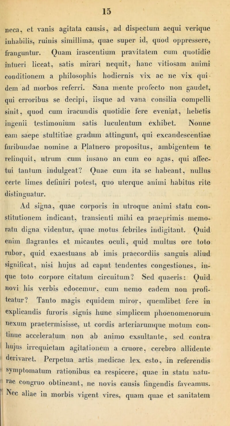 neca, ct vanis agitata causis, ad dispectum aequi verique iuliabilis, ruiuis simillima, quae super id, quod oppressere, Irauguntur. Quam irasceiitium pravitatem cum quotidie intueri liceat, satis mirari nequit, hanc vitiosam animi conditionem a philosophis hodiernis vix ac ne vix qui- dem ad morbos referri. Sana mente profecto non gaudet, qui erroribus se decipi, iisque ad vana consilia compelli sinit, quod cum iracundis quotidie fere eveniat, hebetis ingenii testimonium satis luculentum exhibet. Nonne eam saepe stultitiae gradum attingunt, qui excandescentiae liiribundac nomine a Platnero propositus, ambigentem te reliiu[uit, utrum cum insano an cum eo agas, qui alfec- tui tantum indulgeat? Quae cum ita se habeant, indlus certe limes deliniri potest, quo uterque animi habitus rite distinguatur. Ad signa, quae corporis in utroque animi statu con- stitutionem indicant, transienti mihi ea praeprimis memo- ratu digna videntur, quae motus febriles indigitant. Quid enim flagrantes et micantes oculi, quid inultus ore loto rubor, quid exaestuans ab imis praecordiis sanguis aliud significat, nisi hujus ad caput tendentes congestiones, in- que toto corpore citatum circuitum? Sed quaeris: Quid novi his verbis edocemur, cum nemo eadem non profi- teatur? Tanto magis equidem miror, quemlibet fere in explicandis fmoris signis hunc simplicem phoenoinenorum nexum praetermisisse, ut cordis arteriarumque motum con- tinue acceleratum non ah animo exsultante, sed contra luijus irrequietam agitationem a cruore, cerebro allidente derivaret. Perpetua artis medicae lex esto, in referendis symptomatum rationibus ea respicere, quae in statu natu- rae congruo obtineant, ne novis causis fingendis faveamus. Nec aliae in morbis vigent vires, quam quae et sanitatem