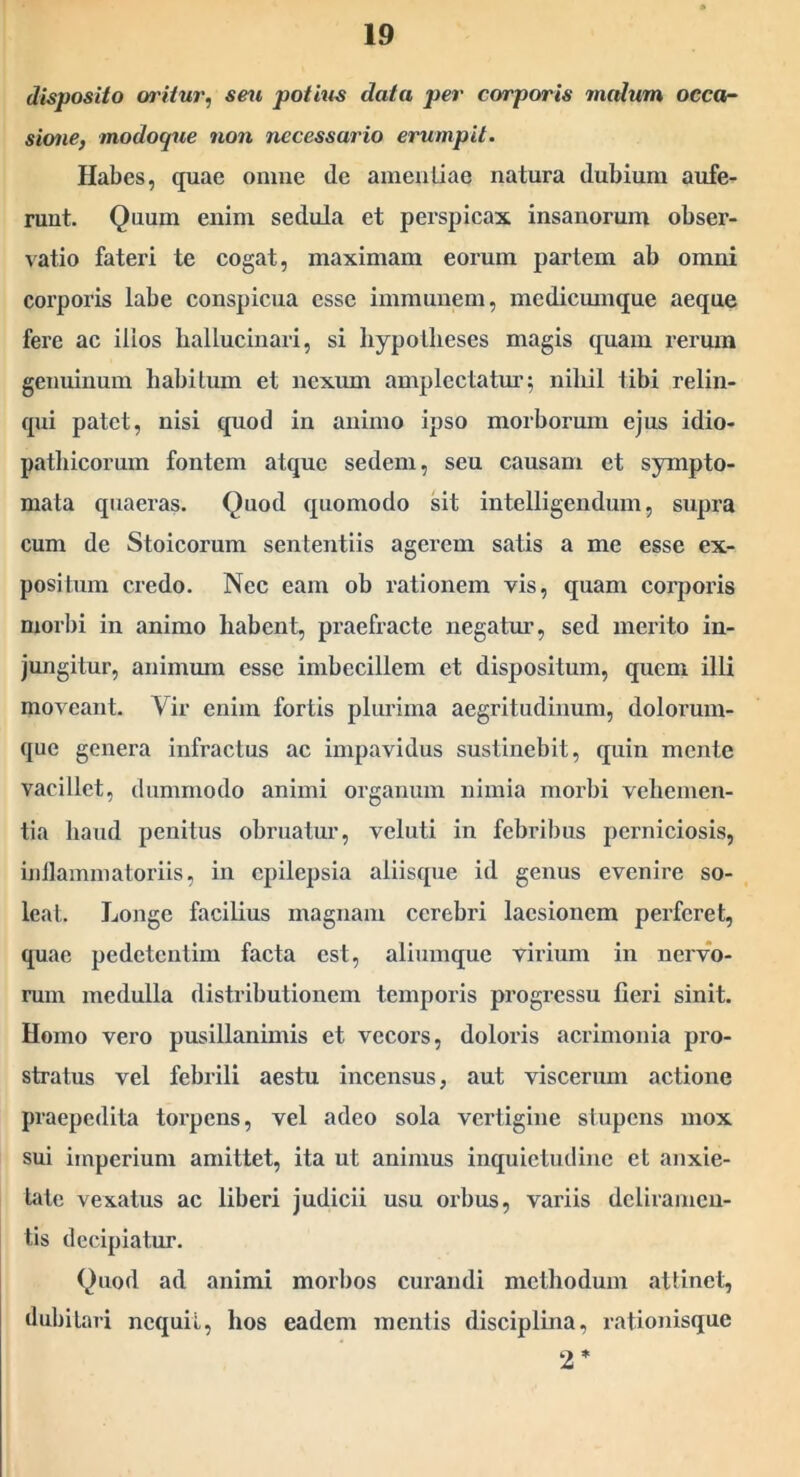 disposito oritur, seu potius data per corporis malum occa- sione, modoque non necessario erumpit. Habes, quae omne de ameuliao natura dubium aufe- runt. Quum enim sedula et perspicax insanorum obser- vatio fateri te cogat, maximam eorum partem ab omni corporis labe conspicua esse immunem, mediemnque aeque fere ac illos hallucinari, si hypotlieses magis quam reium genuinum habitum et nexum amplectatm’; niliil tibi relin- qui patet, nisi quod in animo ipso morborum ejus idio- pathicorum fontem atque sedem, seu causam et sympto- mata quaeras. Quod quomodo sit intelligendum, supra cum de Stoicorum sententiis agerem satis a me esse ex- positum credo. Nec eam ob rationem vis, quam corporis morl)i in animo habent, praefracte negatm’, sed merito in- jungitur, animum esse imbecillem et dispositum, quem illi moveant. Vir enim fortis plurima aegritudinum, dolorum- que genera infractus ac impavidus sustinebit, quin mente vacillet, dummodo animi organum nimia moi'bi vehemen- tia haud penitus ohruatur, veluti in febribus perniciosis, inllammatoriis, in epilepsia aliisque id genus evenire so- leat,. Longe facilius magnam cerebri laesionem perferet, quae pedetentim facta est, aliumque virium in nervo- rum medulla distributionem temporis progressu lieri sinit. Homo vero pusillanimis et vecors, doloris acrimonia pro- stratus vel febrili aestu incensus, aut viscerum actione praepedita torpens, vel adeo sola vertigine stupens mox sui imperium amittet, ita ut animus inquietudine et anxie- tate vexatus ac liberi judicii usu orbus, variis deliramen- tis decipiatur. Quod ad animi morbos curandi methodum attinet, dubitari nequii, hos eadem mentis disciplina, rationisque 2