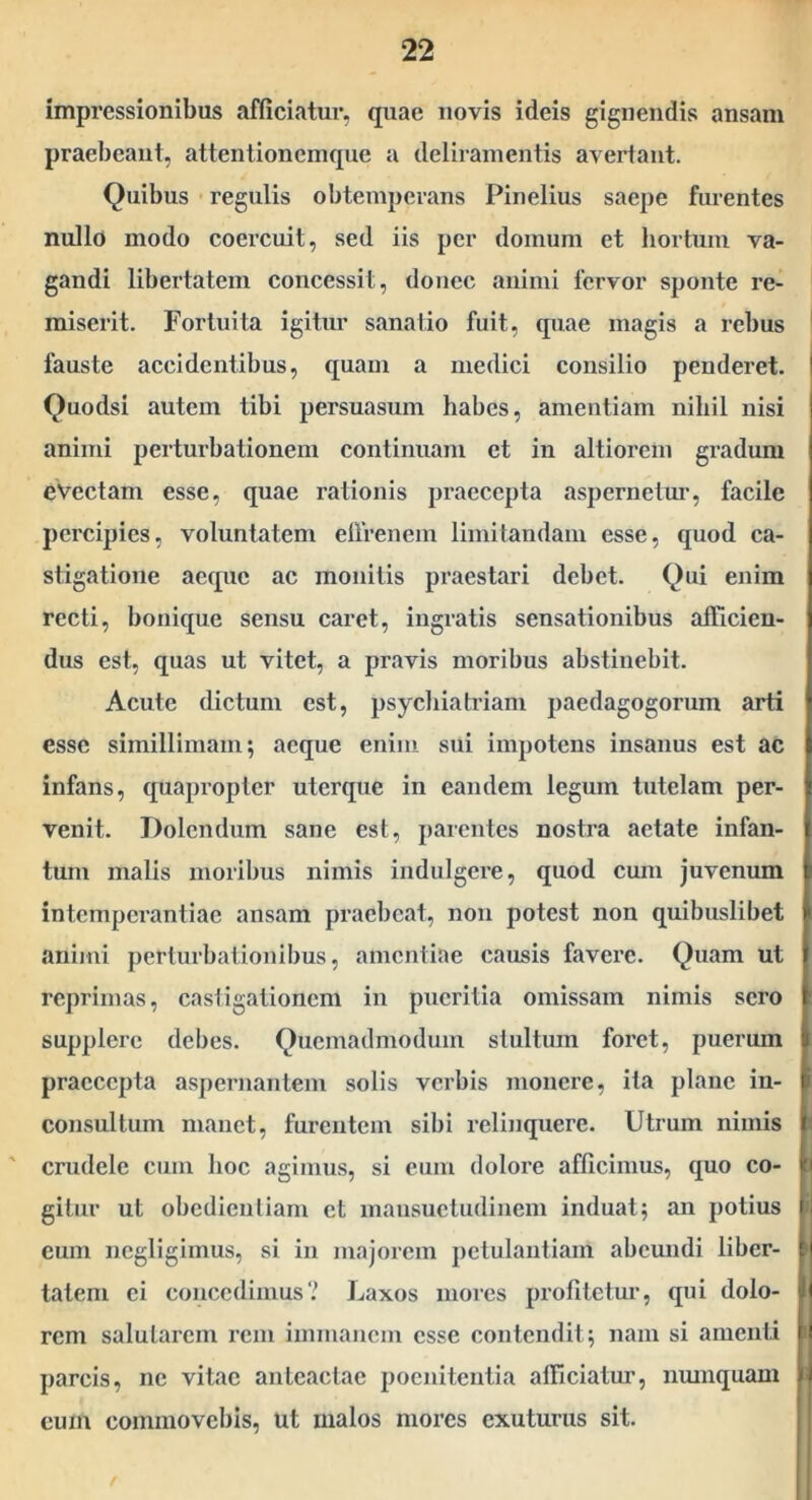 impressionibus afficiatur, quae novis ideis gignendis ansam praebeant, attentionemque a deliramentis avertant. Quibus regulis obtemperans Pinelius saepe furentes nullo modo coercuit, sed iis per domum et hortum va- gandi libertatem concessit, donec animi fervor sponte re- miserit. Fortuita igitur sanatio fuit, quae magis a rebus fauste accidentibus, quam a medici consilio penderet. Quodsi autem tibi persuasum habes, amentiam nihil nisi animi perturbationem continuam et in altiorem gradum evectam esse, quae rationis praecepta aspernetur, facile percipies, voluntatem elfrenem limitandam esse, quod ca- stigatione aeque ac monitis praestari debet. Qui enim recti, bonique sensu earet, ingratis sensationibus afficien- dus est, quas ut vitet, a pravis moribus abstinebit. Acute dictum est, psychiatriam paedagogorum arti esse simillimam; aeque enim sui impotens insanus est ac infans, quapropter uterque in eandem legum tutelam per- venit. Dolendum sane est, parentes nostra aetate infan- tum malis moribus nimis indulgere, quod cum juvenum intemperantiae ansam praebeat, non potest non quibuslibet animi perturbationibus, amentiae causis favere. Quam ut reprimas, castigationem in pueritia omissam nimis sero supplere debes. Quemadmodum stultum foret, puerum praecepta aspernarilem solis verbis monere, ita plane in- consultum manet, furentem sibi relinquere. Utrum nimis ' crudele cum hoc agimus, si eum dolore afficimus, quo co- gitur ut obedieutiam et mansuetudinem induat; an potius eum negligimus, si in majorem petulantiam abcmidi liber- tatem ei concedimus? Laxos mores profitetur, qui dolo- rem salutarem rem immanem esse contendit; nam si amenti parcis, ne vitae anteactae poenitentia afficiattu, nmnquam cum commovebis. Ut malos mores exuturus sit.