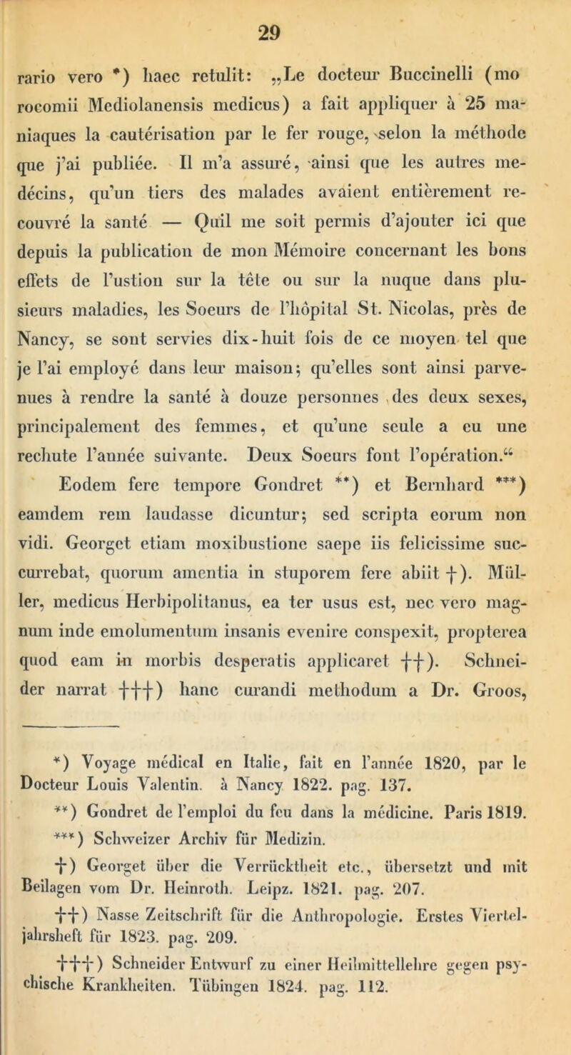 rario vero *) haec retulit: „Le docteui' Buccinelli (mo rocomii Mediolanensis medicus) a fait appliquer a 25 ina- niaques la cautei isation par le fer rouge, ^selon la methode que j’ai puhliee. II m’a assure, ainsi que les aulres me- decins, qu’un tiers des malades avaient entierement re- couvre la sante — Quii me soit pennis d’ajouter ici que depuis la publication de mon Memoire concernant les bons eflets de Fustion snr la tete ou sur la nuque dans plu- sieui-s maladies, les Soeurs de Fhopital St. Nicolas, pres de Nancy, se sont servies dix-huit fois de ce moyen tel que je Fai employe dans leur maisou; qu’elles sont ainsi parve- nues a rendre la sante a douze personnes ,des deux sexes, principalement des femines, et qu’une scule a eu une rechute Fannee suivante. Deux Soeurs font Foperation.“ Eodem fere tempore Gondret **) et Bernhard ***) eam dem rem laudasse dicuntur; sed scripta eorum non vidi. Georget etiam moxibustione saepe iis felicissime suc- currebat, quorum amentia in stuporem fere abiit -}-). Miil- ler, medicus Herbipolitanus, ea ter usus est, nec vero mag- num inde emolumentum insanis evenire conspexit, proplerea quod eam in morbis desperatis applicaret ■}”{•). Sebnei- der naiTat hanc cui'andi methodum a Dr. Groos, *) Voyage inedical en Italie, fait en Fannee 1820, par le Docteur Louis Valentin. a Nancy 1822. pag. 137. **) Gondret de Feinploi du fcu dans la medicine. Paris 1819. ***) Schweizer Archiv fiir Medizin. *!*) Georget iiber die Verriicktbeit etc., iibersetzt und init Beilagen vom Dr. Ileinrotli. Leipz. 1821. pag. 207. •}*•{-) Nasse Zeitsclirift fiir die Anlbropologie. Ersles Viertel- jahrsheft fiir 1823. pag. 209. Schneider Entwiirf zu einer Heibnittellelire gegen psy- chisclie Kranklieiten. Tiibingen 1824. pag. 112.