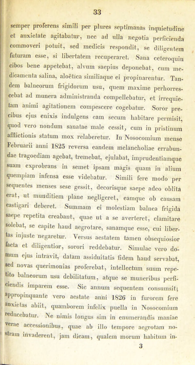 semper proferens simili per plnres septimanas inrpiietudine et anxietate agitabatm-, nec ad tilia negotia perficienda commoveri potuit, sed medicis respondit, se diligeniem futuram esse, si libertatem recuperaret. Sana ceterocpiin cibos bene appetebat, alvum saepius deponebat, cum me- dicamenta salina, aloetica similiaque ei propinarentur. Tan- dem balneorum frigidorum usu, quem maxime perhorres- cebat ad munera administranda compellebatur, et irrequie- tam animi agitationem compescere cogebatur. Soror pre- cibus ejus enixis indulgens eam secum habitare permisit, quod vero nondum sanatae male cessit, cum in pristinum aflhctionis statum mox relaberetur. In Nosocomium mense Februarii anni 1825 reversa eandem melancholiae en-abun- dae tragoediam agebat, tremebat, ejulabat, iuiprudentiainque suam exprobrans in semet ipsam magis quam in alium quempiam infensa esse videbatur. Simili fere modo per sequentes menses sese gessit, decorisque saepe adeo oblita erat, ut munditiem plane negligeret, canique ob causam castigari deberet. Summam ei molestiam balnea frigida saepe repetita creabant, quae ut a se averteret, clamitare solebat, se capite Iiaud aegrotare, sanamque esse, cui liber- tas injuste negaretur. Versus aestatem tamen obsequiosior lacta et diligentior, sorori reddebatur. Simulae vero do- mum ejus intravit, datam assiduitatis fidem haud servabat, sed novas querimonias proferebat, intellectum suum repe- tito balneorum usu debilitatum, atque se muneribus perfi- ciendis impaiem esse. Sic annum sequentem coiisiimsit; appropinquante vero aestate anni 1826 in furorem fere anxietas abiit, quamhorem infelix puella in Nosocoiniiiin reducebatur. Ne nimis longus sim in enumerandis maniae Verae accessionibus, quae ab illo tempore acgi'otam no- sti ain invaderent, jam dicam, qualem morum liabiliuii in- 3