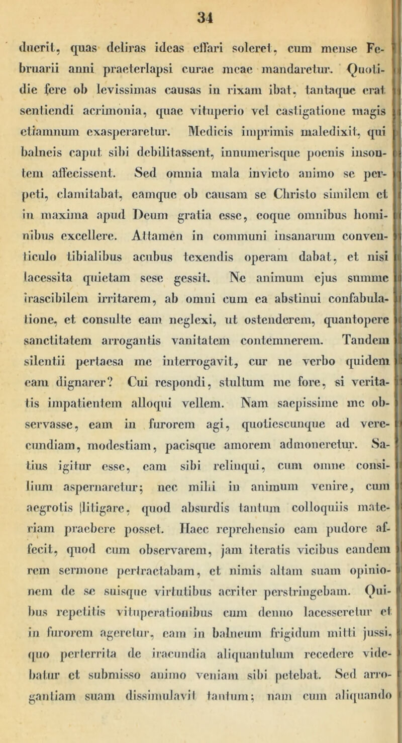 (Inerit, quas deliras ideas elTari solere!, eum meuse Fe- bruarii anni praeterlapsi curae meae mandaretur. <^uoi,i- die fere ob levissimas causas in rixam ibat, tantaque erat sentiendi acrimonia, quae vituperio vel castigatione magis etramnuin cxas])eraretur. Medicis imprimis maledixit, qui balneis caput sibi debilitassent, innumerisque poenis inson- tem airecissent. Sed omnia mala invicto animo se per- peti, clamitabat, camque ob causam se Christo similem et in maxima apud Deum gratia esse, coque omnibus homi- nibus excellere. Attamen in communi insanarum conveu- liculo tibialibus acubus texendis operam dabat, et nisi lacessita quietam sese gessit. Ne animum ejus summe irascibilem irritarem, ab omni cum ea abstinui confabula- tione, et consulte eam neglexi, ut ostenderem, quantopere sanctitatem arrogantis vanitatem contemnerem. Tandem silentii pertaesa me interrogavit, cur ne verbo ({uidem eam dignarer? Cui respondi, stultum me fore, si verita- tis impatientem allocpii vellem. Nam saepissime me ob- servasse, eam in furorem agi, quotiescunque ad vere- cundiam, modestiam, paciscpic amorem admoneretur. Sa- tius igitur esse, eam sibi relimjui, cum omne consi- lium aspernaretur; nec mihi in animum venire, cum aegrotis llitigare, quod ahsurdis tantum colloquiis mate- riam praebere posset. Haec reprehensio eam jnidore af- fecit, quod cum observarem, jam iteratis vicibus eandem rem sermone pertractabam, et nimis altam suam opinio- nem de se suisque virtutibus acriter perstringebam. Qui- bus repetitis vituperationibus cum denno lacesseretur et in furorem ageretur, eam in balneum frigidum mitti jussi, (pjo perterrita de iracundia aliquantulum recedere vide- batur et submisso animo veniam sibi petebat. Sed airo- gantiam suam dissimulavit tantum; nam cum ali([uando