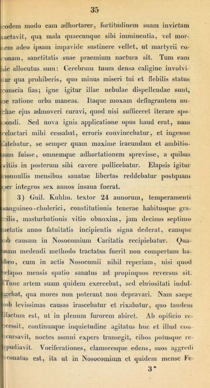 •;o(lcm modo eam adhortarer, Ibrtitudiucm suam invictam lactavit, qua mala quaecunque sibi imminentia, vel mor- • ein adeo ipsam impavide sustinere vellet, ut martyrii co- l Onam, sanctitatis suae praemium nactm-a sit. Tum eam Uic allocutus sum: Cei'cbrum tuum densa caligine involvi* itur qua pi-oliiberis, quo minus miseri tui et flebilis status conscia fias; igne igitur illae nebulae dispellendae sunt, ine ratione orba maneas. Itaque moxam deflagrantem nu- chae ejus admoveri curavi, quod nisi suriicerel iterare spo- i )ondi. Sed nova ignis applicatione opus haud erat, nam i'eluctari mihi cessabat, erroris convincebatur, et ingenue '.alebatur, se semper quam maxime iracundam et ambitio- iiam fuisse, omnemque adliorlationem sprevisse, a (piibus Avitiis in posterum sibi cavere pollicebatur. Elapsis igitm- aonnullis mensibus sanatae libertas i‘cddcbalur postquam •jer integros sex amios insana fuerat. 3) Guil. Kuhlin. textor 24 annorum, temperamenti isaugnineo-cholcrici, constitutionis tenerae habitusque gra- cilis, rnasturbationis vitio obnoxius, jam decimo septimo uelalis anno fatuitatis incipientis signa dederat, camque >.i)b causam in Nosocomium Caritatis recipiebatur. Qua- niam medendi methodo tractatus fuerit non compertum ha- phen, cum in actis Nosocomii nihil reperiam, nisi quod 'ttdapso mensis spatio sanatus ad propinquos reversus sit. Tunc arlcrn suam quidem exercebat, sed ebriositati indnl- ;gebat, (pia mores non poterant non depravari. Nam saepe mb levissimas causas irascebatur et inxabalur, quo tandem llaclum est, ut in plenum furorem abirel. Ab opificio re- reessit, conlinuaquc impiieludinc agitatus huc et illud con- cursavit, noctes somni expers transegit, cibos polusipic rc- Ipudiavil. Vociferationes, clamorcsque edens, suos aggredi (Conatus est, ita ut in Nosocomium cl (|uidem mense Ec- 3*