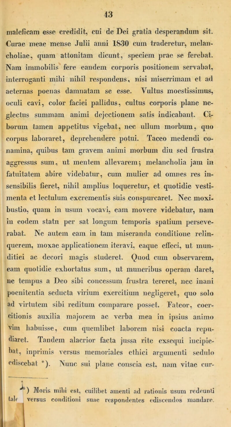 maleficam esse credidit, cui de Dei gratia desperandum sit. Curae meae mense Julii anni 1830 cum tj’adcretur, melan- choliae, quam attonitam dicunt, speciem prae se ferebat. Nam immobilis' fere eandem corporis positionem servabat, inlerroganti mihi nihil respondens, nisi miserrimam el ad aeternas poenas damnatam se esse. Vultus moestissimiis, oculi cavi, color faciei pallidus, cultus corporis plane ne- glectus summam animi dejectionem satis indicabant. Ci- borum tamen appetitus vigebat, nec ullum morbum, cpio corpus laboraret, deprehendere potui. Taceo medendi co- namina, quibus tam gravem animi morbum diu sed frustra aggressus sum, ut menlem allevarem; melancholia jam ia fatuitatem abire videbatur, cum mulier ad omnes res in- sensibilis fieret, nihil amplius locpierctur, et quotidie vesti- menta et lectulum excrementis siiis conspurcaret. Nec moxi- bustio, quam in usum vocavi, eam movere videbatur, nam in eodem statn per sat longum temporis spatium perseve- rabat. Ne autem eam in tam misci-anda conditione relin- querem, moxae applicationem iteravi, caqiic effeci, ut mun- ditiei ac decori magis studeret. Quod cum observarem, eam quotidie exhortatus sum, ut muneril)us operam daret, ne tempus a Deo sibi concessum frustra tereret, nec inani pocnitenlia seducta virium exercitium negligerct, quo solo ad virtutem sil)i reditum comparare posset. Fateor, coer- citionis auxilia majorem ac verba mea in ipsius animo vim habuisse, cum quemlibet laborem nisi coacta repu- diaret. Tandem alacrior facta jussa rite exsequi incipie- bat, inprlmls versus memoriales ethici argumenti sedulo ediscebat *). Nunc sui j)lane conscia est, nam vitae cur- Moris milii est, cuilibet amenti ad rationis usum redeunlj tale versus conditioni suae respondentes ediscendos mandare. I