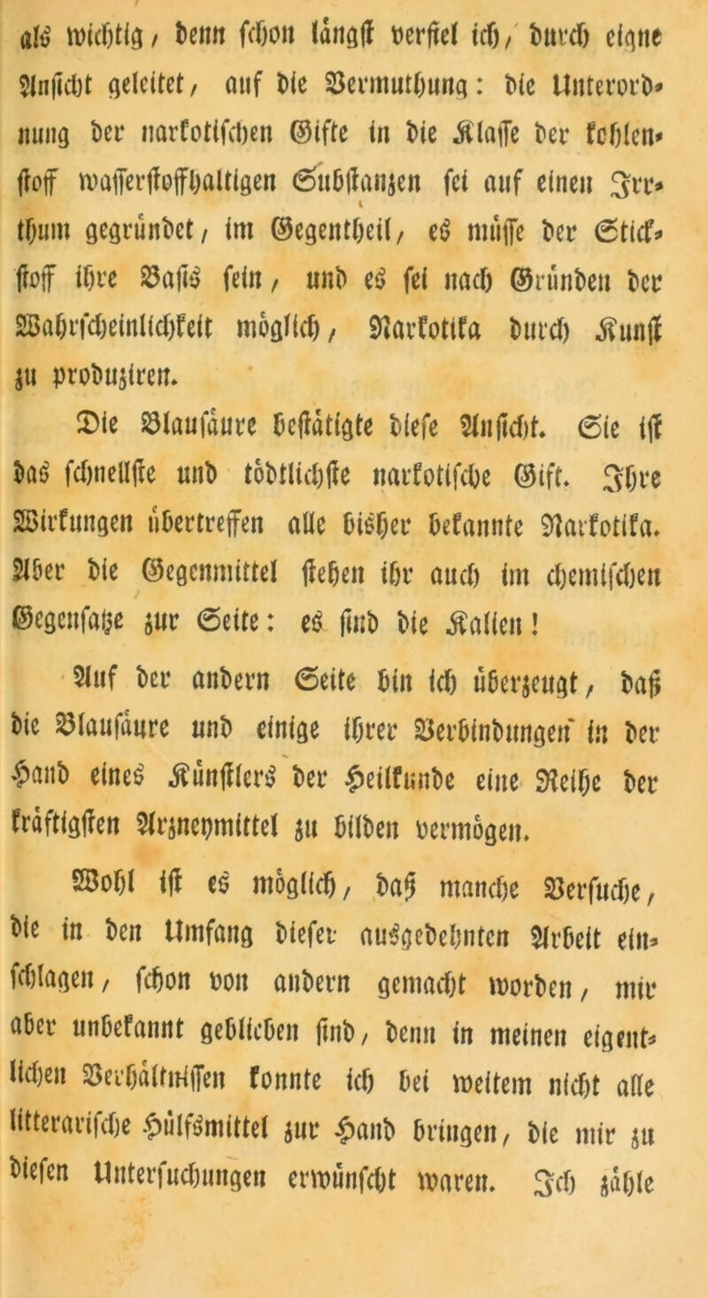 atö widjtig, beim fcfjon Idngl? verfiel id), Mtrdj eigne 5in(idjt geleitet / auf Me 23ermntl)ung: Me UitterorM innig Mi* narfotifdjen ©ifte in Me Älajfe bet* fehlen* M maiTertWbaltigen 6ubtfanjen fei auf einen 3rr* k tf)um gegründet / im ©egentbeil, t$ muffe Mt* 6ticf* ffoff it)re 23aju> fein, unb e£ fei nad) ©ninben Mt? 2BaMfd)einlid)feit möglich, Sftarfotifa Mud) .ftunjf ju probusiren. $ie 23laufdure betätigte Mefe 5fn|td)f. (Sie ijf ba$ fdjuellffe unb tobtlid)ffe natdotifebe ®ift. 3f)i*e Bildungen ubertreffen alle biMjet* bekannte 9iatdotifa. Slöer Me Gegenmittel flehen ibr and) im djemifdjen ©egeufaiiß ö«r (Seite: e6 finb Me halfen! 2luf bei* anbern (Seite Mn id) überzeugt, bajj bic ^taufdure unb einige ihrer SSerbinbungen in bet* £anb eine£ tfunfflenS bet* £eilfunbe eine SHeibe Mt* frdftigffen 5lt*jnepmittel ju Mlben pernwgeu. 2BoM iff es möglich/ bajj mandje Serfudje, bie in ben Umfang biefet auSgebebnten Arbeit ein* fdffagen, fdjon pon anbern gemadjt morbett/ mit* abet* unbefannt geblieben ftnb, beim in meinen eigene lidjeit SSerbdlfniffen fonnte id) bei weitem nid)t alte litterarifdje £ülfMnittel jur £anb bringen, bie mir ju ^ttfen Uuterfudnmgen erwunfebt waren. 3$ jdble