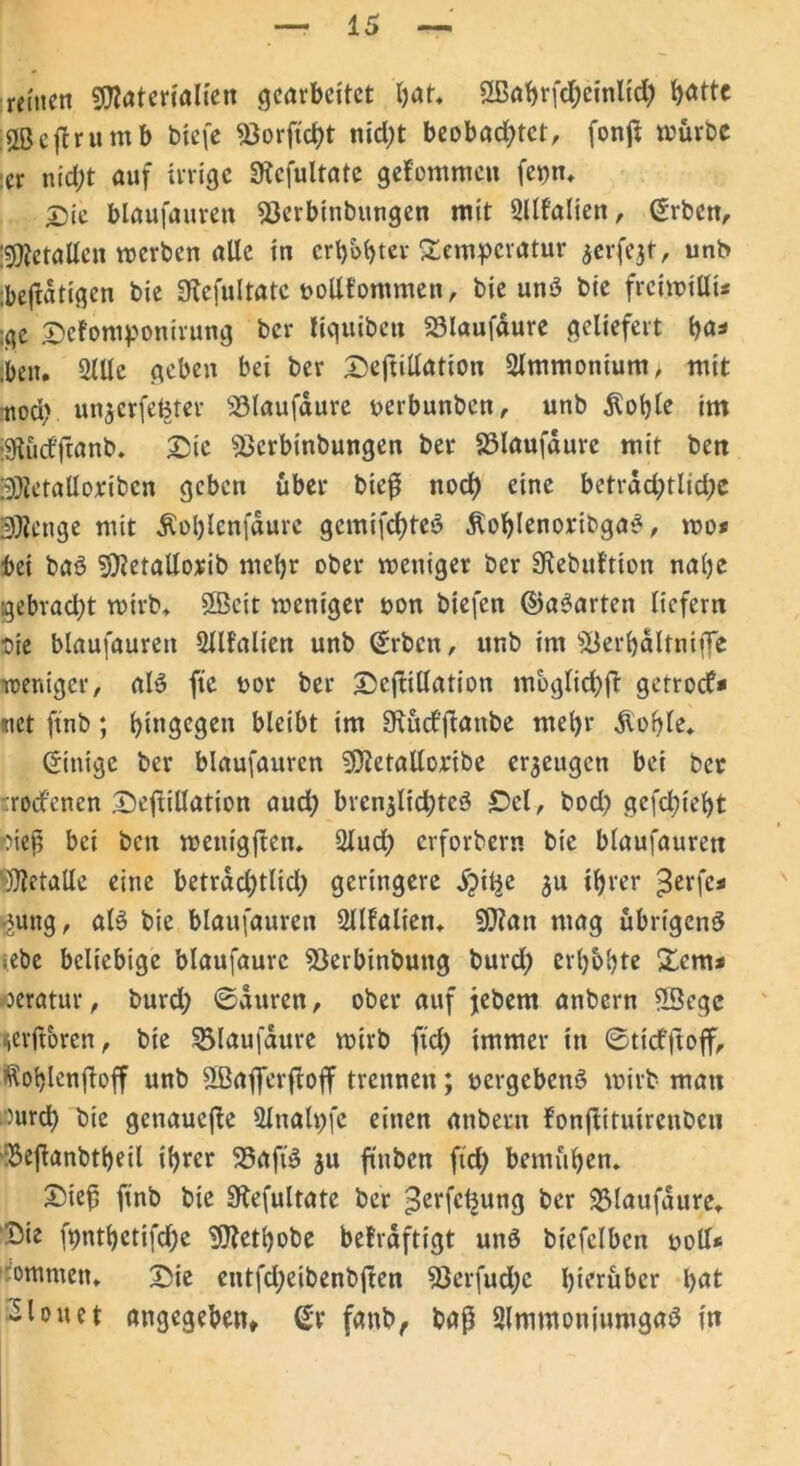 reinen Materialien gearbeitet bat. ÜBabrfctyeinltcfy ^«tte iUBeflrumb biefe ^3orftct>t nid;t beobachtet, fonß würbe :er nicht auf irrige SRcfultate gekommen fepn. £ic blaufauren $3erbinbungen mit 2llfalien, Srben, Metallen werben alle in erhöhter Temperatur jerfejf, unb ;bej*dtigen bie 3?efultatc vollkommen, bie unS bie freiwilli* :ge Sckomponirung ber liquibett 23Iaufaure geliefert ha« ;beit. 2lUe geben bei ber Seftillation 2lmmontum, mit noch unjerfe^ter 23laufaurc verbunben, unb $ohle im gtücf'franb. Sic «ßerbinbungen ber 83laufdure mit ben Metalloribcn geben über bieß noch eine beträchtliche Menge mit $of)lenfdure gemifchteS ^ohlenoribgaS, wo* bei baS Metallorib mehr ober weniger ber SKebuktion nahe gebracht wirb. 2Bcit weniger von biefen ©aparten liefern ■oie blaufauren Sllkalien unb Srbcn, unb im $ßerhdltniffe weniger, al>5 fte vor ber SeftiUation möglich!* getroef* net ftnb; hingegen bleibt im SRücfflanbe mehr Äohle. Sitrigc ber blaufauren Metalloribe erzeugen bei ber :rocfcncn SeftiUation auch bren$li<hte3 Sei, bod) gefchieht fließ bei ben wenigften. 2lud; erforbern bie blaufauren Metalle eine betrddjtlid) geringere S)itje $u ihrer ^erfe* ■jung, als bie blaufauren 2llfalien. Man mag übrigens iebe beliebige blaufaure 23erbinbung burd; erhöhte Tem* oeratur, burd; ©duren, ober auf jebem anbern 5Segc lievftorcn, bie SJlaufdure wirb ftd) immer in ©ticfftoff, Rohlenfloff unb SBafferftoff trennen; vergebens wirb man ßurch bie genauere Slnalpfe einen anbern fonftitutrenben :Se(*anbtheil ihrer 23a fiS ju finben ftd) bemühen. Sieß ftnb bie Stefultate ber ^erfetjung ber blaufaure. Sie fpnthctifd;e Methobe bekräftigt unS bicfelbcn voll* ommen. Sie entfd;eibenb|ten 23erfud)c hierüber i>at «louet angegeben» St fanb, baß SlmntoniumgaS in