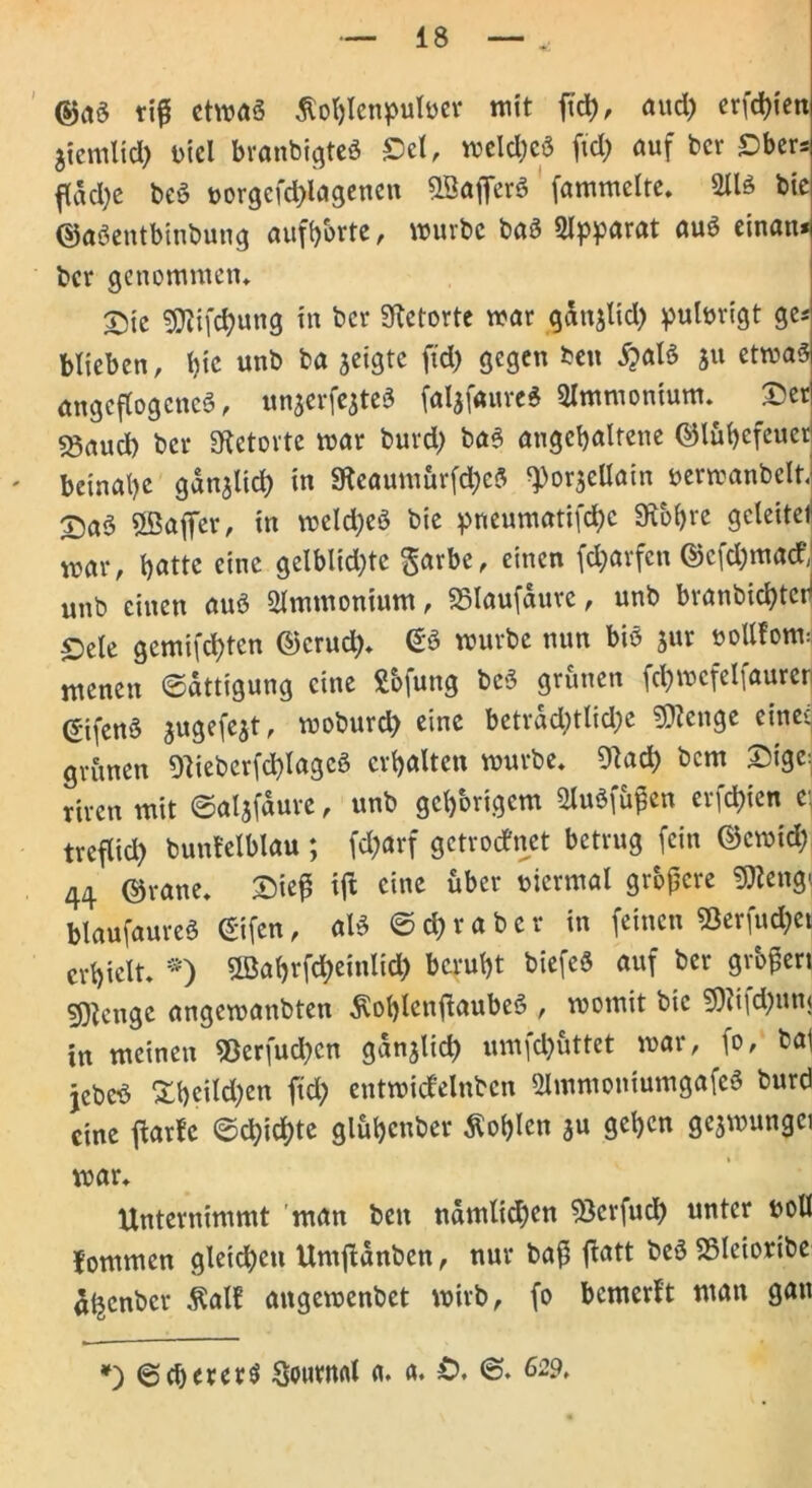 @a3 tifi etmaä ßohlenpufoer mit ftd), aud) ersten 5temltct> ütcl branbigteS Sei, meld)eö fid) auf ber Sber* ftadje be3 t>orgcfd)lagenen SBafferS fammelte. 2113 bie ©aSentbinbung aufhbrte, mürbe ba3 Olpparat au3 einan* ber genommen* Sic 9)}ifd)ung in ber Retorte mar ganjlid) pulurigt ges blieben, bie unb ba jeigte ftd) gegen ben 5?al3 ju etma3 angeflogcncS, unaerfejteS falafaureS 2lmmonium. Ser ?8aud) ber Retorte mar burd) ba3 angcbalrene <55lu(>cfcuer beinahe gdnjlid) in 9ieaumür[d)cS ^orjeüain uermanbelt. Sa3 5ßaffer, in meld)e3 bie pneumatifd)c 9u>f)re gcleitei mar, t>attc eine gelblid)tc garbe, einen fd)arfcn ©cfd^ua# unb einen au3 Ammonium, SSIaufditrc, unb branbichtch Sete gemachten ©cruch. @3 mürbe nun biö jur boUtonui menen (Sättigung eine Sbfung bcS grünen fd)mcfelfaurer ©ifen3 jugefejt, moburd) eine beträchtliche Sftenge eine' grünen 9ttebcrfd)lagc3 erhalten mürbe. 9?ad) bem Sigc^ rtren mit ©aljfdure, unb gehörigem 2lu3fü£cn erfchien e treflid) buntelblau ; fd)arf getrodnet betrug fein ©emid) 44 ©rane. Sieß tft eine über viermal größere SJteng» blaufaureö ©ifen, al3 © d) r a b c r in feinen 23erfud)et erhielt. *) ©ahrfc^einlid) beruht biefeS auf ber großen stetige angemanbten ^ot)lcnflaube3 , momit bie 9)?i|d)ttn< in meinen S3erfud)cn gänzlich umfd)üttet mar, fo, bat jcbe3 &heild)en ftd) entmidelnbcn 2lmmoniumgafc3 burd eine ftarfc ©chid)tc glühcnber Sohlen au gehen geamungci mar. Unternimmt man ben ndmlid)en ^Bcrfuch «ntcr boll lommen gleichen Umjldnben, nur baß ftatt be3 S5Ieioribe a^enber ßall angemenbet mirb, fo bemerft man gan *) ©d)erer$ Journal a. a. £>. 62p.