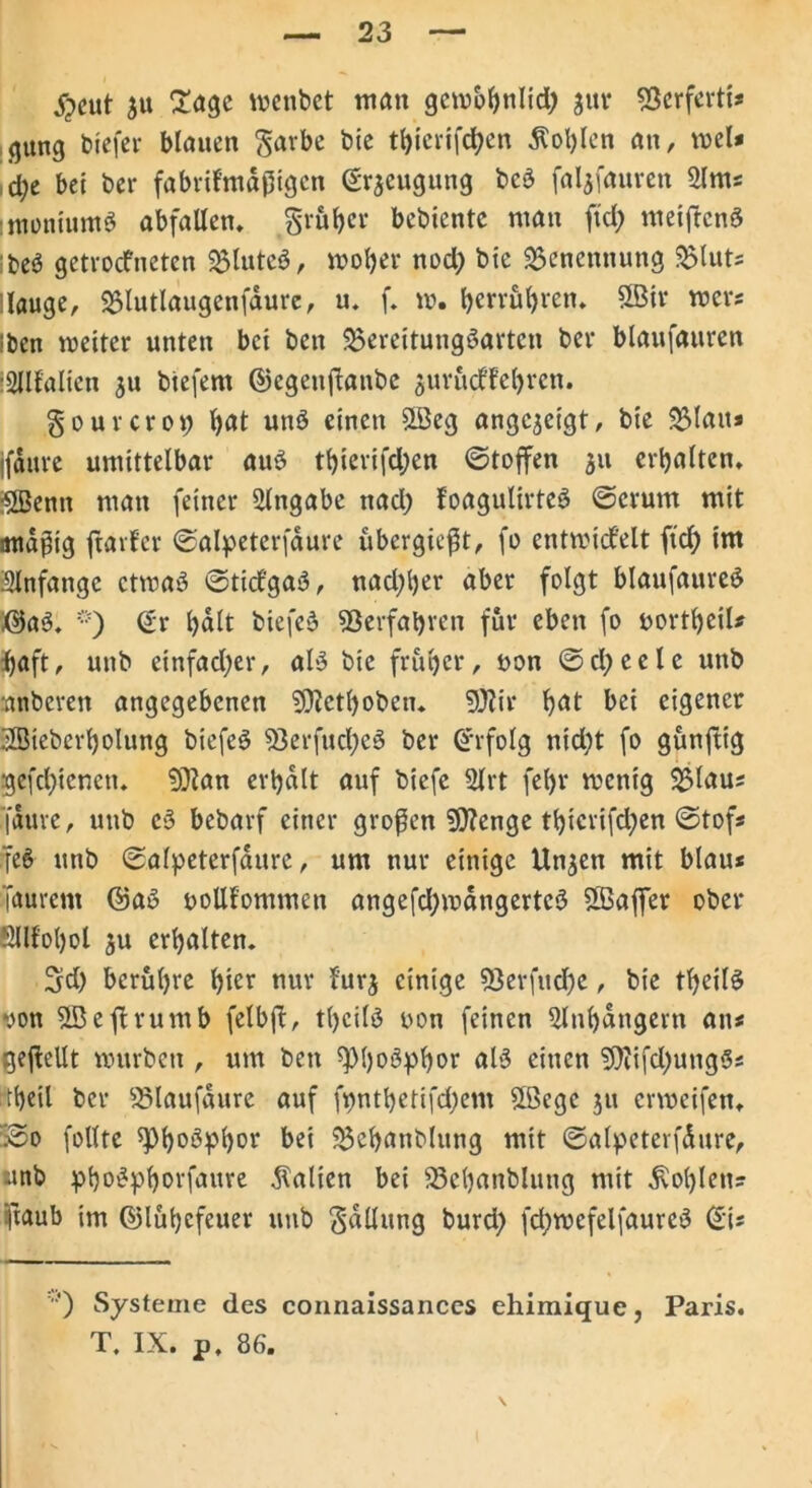 $eut jtt Sage wenbet man gcwbbnlid; 311t* Berferti* (jung btefer blauen garbe bie tbierifeben Äol)Ien an, wel* d;e bet bei* fabrikmäßigen Beugung bcS faljfauren 5lm* imonhmtS abfallen. größer bebiente man ftd; metftcnS :t>eS getrockneten BluteS, woher nod) bte Benennung Saluts -lauge, Blutlaugenfäure, u. f. w. berrübren. 3Bir wer* iben weiter unten bet ben Bereitungsarten ber blaufauren iSllfalien ju biefern ©cgeitßanbe jurueffebren. gourcrot; b^t unS einen SLÖeg angejetgt, bie Blau* jfäure umittelbar auS tbierifdjen ©toffen 311 erhalten. SBenn man feiner Eingabe nad) foagulirteS ©crum mit mtäßtg ftarfer ©alpeterfäure ubergießt, fo entwickelt ftd) im Slnfange etwas ©ticfgaS, nad;ber aber folgt blaufaureS ©aS. *) ©r hält btefeS Verfahren für eben fo uortbeil* fjaft, unb einfad;er, als bte früher, uon ©clj)ec 1 e unb anberen angegebenen SDietboben. 9}?ir böt bei eigener HMebcrbolung biefeS Berfucl;eS ber Erfolg nid)t fo günftig gefd;ieneu. ?))ian erhält auf biefe 2Jrt fel)r wenig Blau; faure, unb cS bebarf einer großen SÖtenge tbicrifd;en ©tof* feS unb ©alpeterfäure, um nur einige Unjen mit blau* Taurent ©aS oollfommen angefdjwängerteS 2Baffer ober Sllfobol ju erhalten. 5d) berühre hier nur furj einige S3erfitd)e, bie tbeilS yon B3ejlrumb felbß, tbeilS oon feinen 5lnbängern an* geßellt würben , um ben fpi)oöpk>or als einen 9)iifd)ungS* tbeil ber Blaufäure auf ft>ntbetifd;em ©ege ju erweifen. 53o füllte Phosphor bei Beb^nblung mit ©alpeterfäure, unb pboSpborfaure fallen bei Bcbanblung mit Noblen* ftaub im ©lübefeuer unb gälluttg burd; fd;wefelfaureS ©i* ’O Systeme des connaissances ehimique, Paris. T, IX. p, 86.