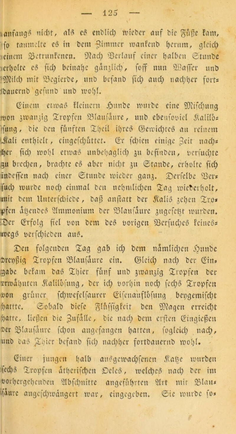 anfangs nidtt, als c? enblid) toicbcr auf bic 5ü$e farn, jlfo taumelte cS in bent fUmmer manfettb herum, gleich leiitem 23etrunf'enen. 9Jad) Verlauf einer halben ©tunbe :icrl>oltc eS fiel) beinahe gdnjlid), foff nun SBaffer unb •?9ii(d) mir 23egierbe, unb befanb ftd) and; nachher fort« Ibauernb gefunb'unb mol)l. (Einem etmaö flcincrn £unbe mürbe eine SDiifdjung mon jmat^ig tropfen 95lau.fdure, unb ebenfooiel haltlos tfung, bic ben fünften üheil il)re3 @emid)teö au reinem ‘Jali enthielt, cingcfd)üttct. (Sr fd)icn einige ^eit nad)* (her ftd) mohl ermaS unbehaglich 311 beftnben, ncrfud)te gu bred;en, brachte cS aber nid)t 3U ©raube,, erholte ftd) inbeffen tiad) einer ©tunbe mieber ganj. ©erfelbe ^8er* fud) mürbe nod) einmal ben nchmlid)en £ag roieberholt, mit bent Unterfdtiebe, baf5 anftatt ber $ali3 ^ctjen %r,o* |)fen d^ettbeS Ammonium ber 95laufaure gugcfcBt mürben. tDer (Srfolg fiel non bem beS porigen 93erfud)e8 feinet tmegS oerfd)ieben au?. £>en folgenden £ag gab id) bent ndmlid)en JOunbe ireppig tropfen SSlaufdure ein. ©leid) nad) ber (Sitt* gäbe bef'am baS £l)ier fünf unb 3matt3ig tropfen ber irmdhnten ßalilofung, ber id) norljin nod) fecl)S tropfen non grüner fd)mefelfaurer (Sifenaüflofitng bepgemifd)t hattte. ©obalb biefe glüfftgfeit ben S0?aqcn erreid)t hatte, liepen bie ^ufalle, bie nad) bent erften (Singiepeit Der 23Irtufaurc fd)oti angefangen hatten, fogleid) nad), ■unb hast Jthicr befanb fiel) nachher fortbauernb mol)I* (Einer jungen halb au?gcmad)fenen .(labe mürben ied)3 Xropfcn dtherifchen £>cle3, meld)c3 tiad) ber im norhergehenbeu 2lbfd)nitte angeführten QIrt mir 5>lait* Mauve atigcfd)mdngert mar, eingegeben, ©ie mürbe [0*