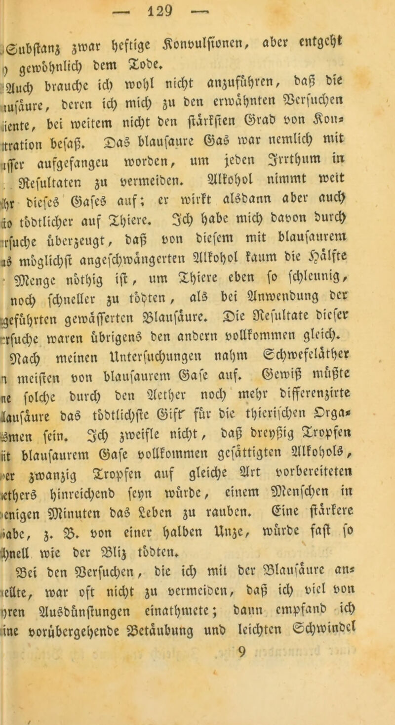 j<£ubftan$ $war heftige ßönvuljtonen, aber entgeht 9 gewöhnlich bem Xobe. 2Iud> brauche id) wol)l nicht anjufuheen, bafj bie tufaure, bereu id) mid) 5« ben erwähnten ®erfud)en diente, bei weitem nicht ben jfdrfften ©rab von Äons itratiou befap. £)a§ blaufaure ©a3 war nemlich mit Hjcr aufgefangcu worben, um jeben Srrrthum in gtefultaten ju vermeiben. 2llfohol nimmt weit br biefeS ©afeö auf; er wirft aBbann aber auch 10 tobtlid)er auf Xhiere. 3d) hübe mid) bavon burch -rfud)e überzeugt, bajj non bicfem mit blaufaurem v$ mbglid)ft angefd)wdngcrten Sllfobol faum bie £>alfte ■ gftenge nbthig ift, um Xhiere eben fo fd)leunig, nod) fd)neller ju tobten, aB bei Qtnwcnbung bet ^geführten gewdffertcn SMaufdure. £>ie 9le|ultate biefer :rfud)c waren übrigen^ ben anbern vollfommen gleich* SRad) meinen Untcrfud)ttngen nahm ©chwefeldther n meiften ton blaufaurem ©afe auf. ©ewifi mu$te ne fold)c burd) ben Slether nod) mehr bifferenjirte laufdure baö tbbtlid)ffe ©tfr für bie thierifd)en £rga* fönten fein. 3d) jweifle nicht, baj3 breiig Xropfen üt blaufaurem ©afe vollfommen gefdttigten 2llfohoB, >>er frwanjig Xropfen auf gleid)e Slrt vorbereiteten 4herö hinveid)cnb fepn würbe, einem 50tcnfd)en in wenigen Minuten ba3 Seben ju rauben, eine ftdrfere iabc, 3. $5. von einer halben Unjc, würbe faft fo d)nell wie ber 23li$ tobten. 93ct ben 53erfud)en, bie id) mit ber SSlaufaure an* teilte, war oft nid)t ju vermeiben, bap id) viel von qren Sluöbunftungen einathmete; bann etnpfanb ich ine vorubcrgel)enbe SSetdubung unb leichten 0d;winbcl 9 /