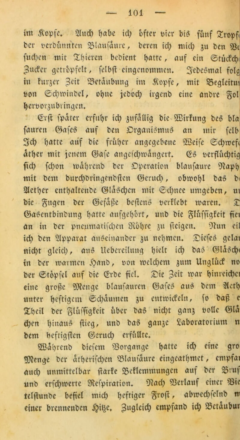 101 im $opfe. Lind) f>abc id; öfter vier bi$ fünf £ropf ber verbfimt'tcn S5laufdure, beren id; mid) 3U ben 53c fudjen mit Xbiercn bebient (jattc, auf ein ©tücfcfy puefer getröpfelt, felbft eingenommen. Siebenmal folg in furjer 3cit 33etdubung im Äopfe, mit 33egleitui von ©d)winbcl, ol)ne jebod; ivgenb eine anbre S°l ^ervorjubvingen. €rfl fpdter erfuhr td) anfällig bie SBtrfung be3 bla fattren ©afeö auf ben Organiömnö an mir felb 3d) batte auf bie früher angegebene Sßeife ©ebwefe dtber mit jenem ©afe angeid;wdngert. (£3 vcrflüd)tig ftd) fd;on wdbrenb bev Operation blaufaure 9lapb mit bem burd)bringenbftcn ©erud), obwohl ba3 bi Slcther enthaltenbc ©la3d;cu mit 0d)nee umgeben, ui bic gttgen ber ©efaße beflcnS verliebt waren. Z ©a£entbinbung hätte aufgehört, unb bie glüfftgleit fiel an in ber pnenmadfd)en Sibbrc 31t fteigeti. 9hm eil id) ben Apparat auSeinanber 311 nehmen. DiefeS gclai nid)t gleid;, au£ Uebercilung hielt id) ba>3 ©ld£d)< in ber warmen £>anb, von weldjem 3utn Unglücf no ber ©töpfel auf bie ©rbe fiel. £ie $eit war binreid)ci eine große 9)icnge blaufauren ©afcS au$ bem 3leth unter heftigem ©d)dumen 3U entwickeln, fo baß e £bdl ber glüffigfeit über ba3 nid;t gatg volle ©Id djen hinaus flieg, unb baS gan^c Laboratorium n bem beftigfen ©erueb erfüllte. ©ahrenb biefem Vorgänge hätte id> eine gro sjjflenge ber atherifd)cn blaufaure eingeathmet, empfat auch unmittelbar ftarle L5ellemmungcn auf ber $3ru|i unb erfebwerte SKefpiration. 9lad) Verlauf einer 93ie telfiunbe befiel mid) heftiger §rojl, abwedjielnb m einer brennenben ^i^e. ^uglcicb empfanb id; 23ctdubun