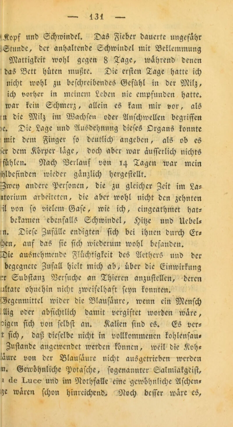 1 Hopf unb @d)minbcf. Da3 giebcr bauerte ungefähr ..@tunbe, ber anbaltenbe ©cbminbel mit 23eflemmung SOiattigfeit moljl gegen 8 £age, mabrenb benen ba3 25ett büten mußte. Die erfreu £age (jatte icfy nicht mobl 31t befd;reibenbc3 ©efübl in ber 9M5, id; frovber in meinem Sebcn nie empfunben b^tte* mar fein ©d)merj, allein eö fam mir uor , al3 n bie $0?il$ im 5Bad)fen ober 2Jnfd)wellen begriffen ne. Die Sage unb 2lu3bebmrttg btefeö Organe fonnte mit bent ginger fo bcutlid; angeben, al3 ob e3 ner bem Horper läge, bod; aber mar dufferlid; nid)tö füllen. 9tad; Verlauf »on 14 Dagen mar mein ^Ibcftnben mieber gangliclj) bergefrellt. 3wcp anbere ^erfonen, bie ^u gleid;cr £cit im Sa* «torium arbeiteten, bie aber mol)l nicf?t ben ^eljnten il uon fo uielent ©afe, mie id;, eingeatljmet bat? befamen ebenfalls ©d;minbel, Dilje unb Ucbel* n. Diefe ^ufallc enbigten ftd) bei ihnen burd; (£r* ff)en, auf baö fte ftcb mteberum mo()l befanben. Die au3ncbmenbc glüd)tigfcit be3 ÜletberS unb ber begegnete Zufall hielt mich <»b, über bie ©inmirfung Ft ©ubftanj 53erfud)c an ^f>teren anjuffellen, bereu altate ohnehin nicht jmcifelbaft fepn fonnten. Gegenmittel miber bie S3laufdurc, menn ein 9)?enfd) llig ober abftd)tl{d; bamit oergiftet morben mdre, oigen ftd) oott felbft an. Halicn ftnb e3. ©3 ocr* t ftd;, baß biefelbc md)t in oollfommcncn foljlettfau* ^ußanbe angemenbet merben formen, weil bie Hob* !dure oon ber SMaufdure nid;t au3gctrrebcn merben ■n. ©em&b>did)c ^otafdje, fogenanntcr ©almiafgeift, 1 de Luce unb im fftotbfalle eine gcmobnlidje 2Ifd)cn* je waren fdjon binvcicl;cnb. 9t od; befer mdre c3.