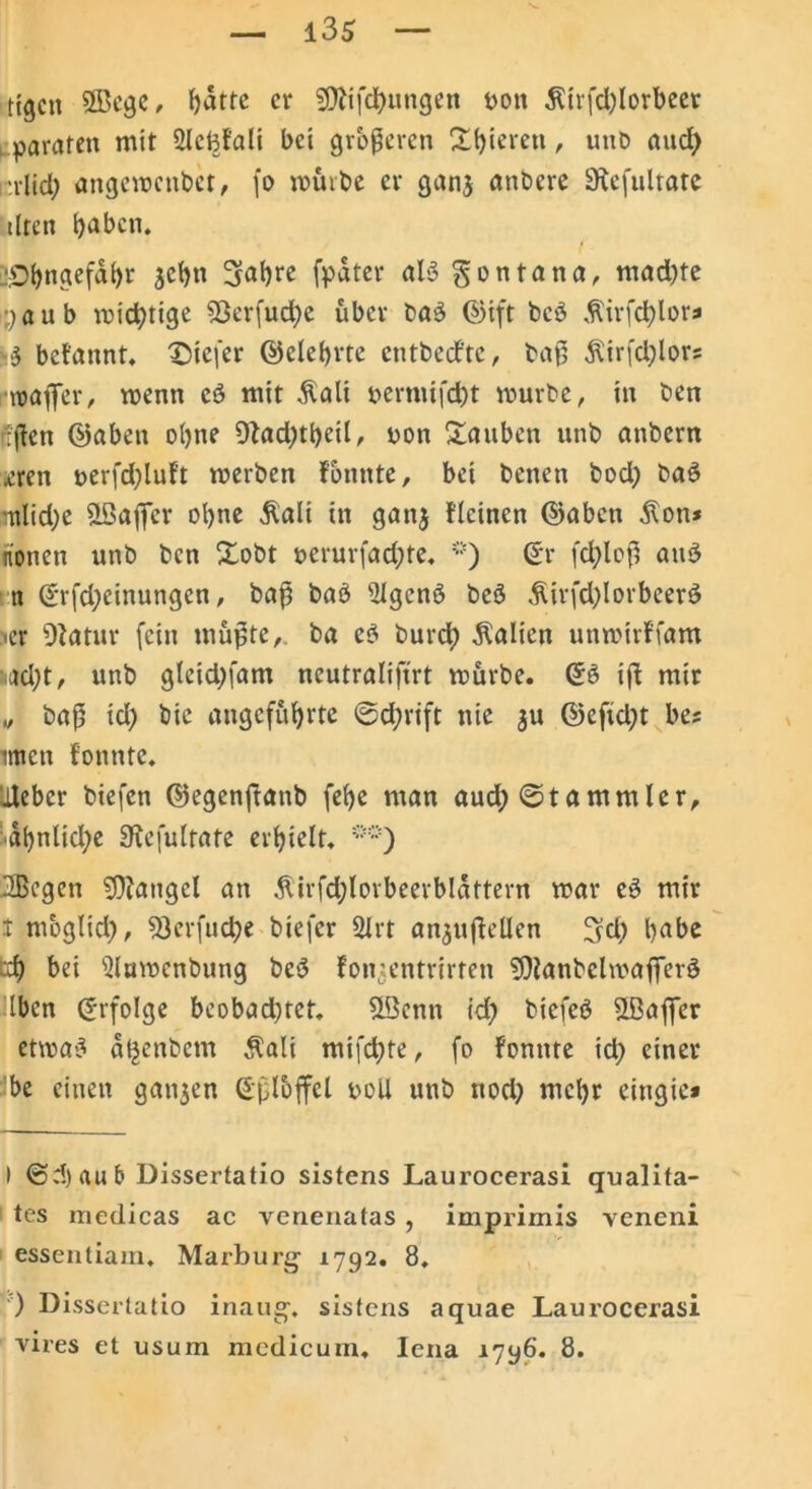 ttgcn 2Begc, f>attc er Sttifchungen t>ott $irfd)lorbeet paraten mit Sletyfali bei größeren Spieren , unO ancl> i'did) angemenbet, fo mürbe er gan$ anbere Siefulratc tlren haben. ‘Dbngefdhr jehn Sabre fpdter aB gontana, mad)te yaub micfytige 33erfud)e über ba3 ©ift be3 $irfd)lor* •3 begannt, tiefer ©elebrte cntbccftc, baß $irfd)lors toaffer, menn cö mit $ali permifct)t mürbe, in ben ißen ©aben ohne 9fad)theil, oon Xaitben unb anbern .cren t>erfd)luf’t merben Fonnte, bei benen bod) bat? mlid)e SLÖafier ohne ßali in gan$ deinen ©abett dlon* honen unb ben Xobt ocrurfad)te. ©r fd)loß am3 tt ©rfd)einungen, baß bab silgcnö beö Äirfd)lorbeer$ •er OFatur fein mußte, ba e3 burd; Äalien unmivffam ^ad)t, unb g(eid)fam ncutralifirt mürbe. ©B iß mir „ baß id) bic angeführte ©d;rift nie $u ©efid)t be? irrten fonnte. Heber biefen ©egenftanb (ehe man aud) ©tammler, dbnlid)e SKefultate erhielt. ®ö) SBcgen SOiangcl an 5lirfd;lovbeerbldttern mar eö mir t mbglid), ?0erfud)e btefer 2Irt an^ußellen Sd) l>abc d) bei Mamenbung be$ Fontentrirten 9)ianbclmafferö Iben Erfolge beobachtet. SLÖcnn id) biefeb SLBaffcr etma-3 a^enbem $ali mifd)te, fo Fonnte id) einer be einen ganzen ©ßloffcl ooü unb nod) mehr eingie* I @d)aub Uissertatio sistens Laurocerasi qualita- tes medicas ac venenatas, imprimis veneni essentiam. Marburg- 1792. 8. ) Dissertatio inaug. sistens aquae Laurocerasi