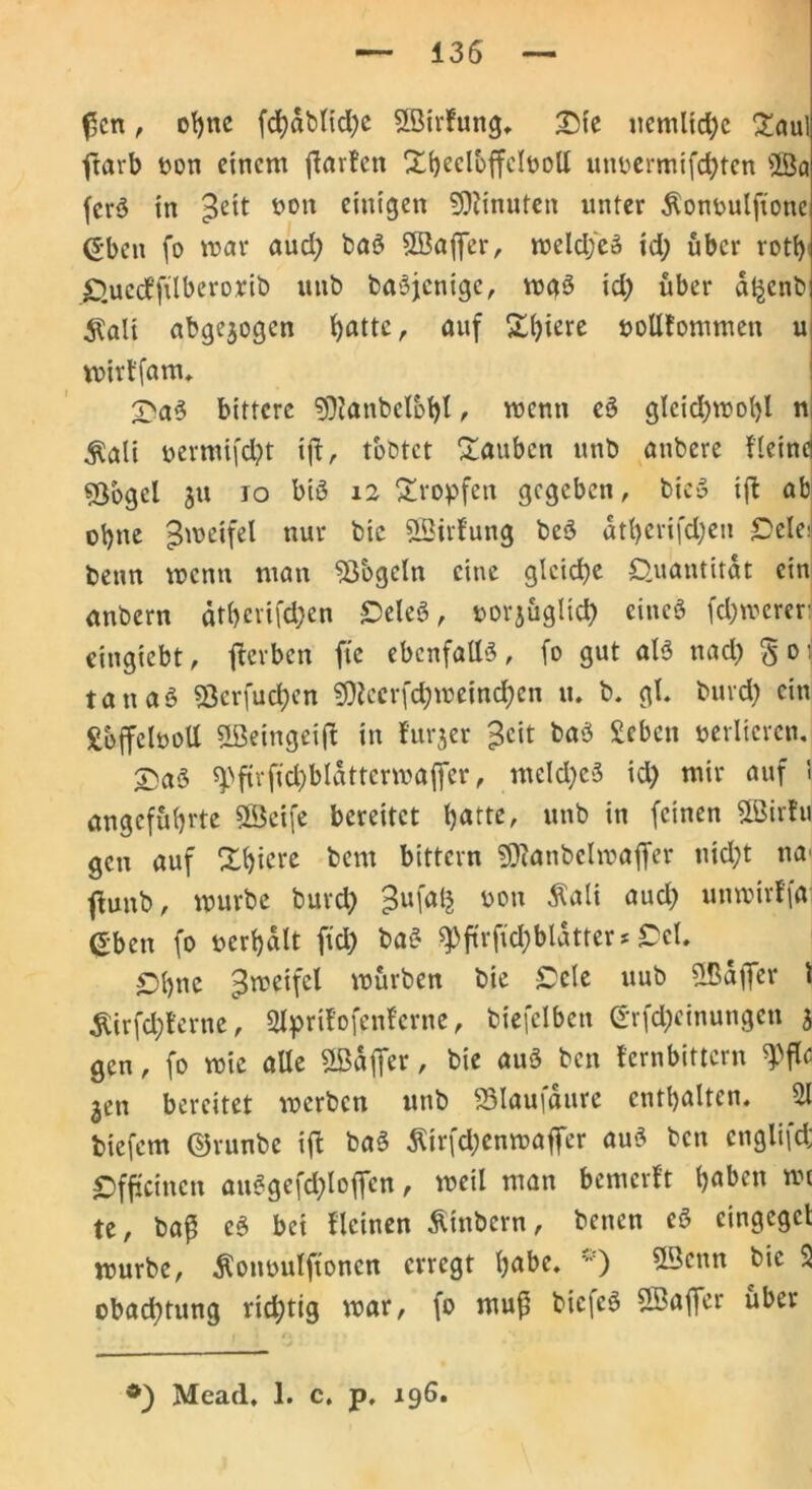 (5cn, ot)nc fcl)dblid)e «Birlung. £ie ucmlid)c £aul ftarb oon einem ftarlen Xbeclbffclüoll utmermifebten üBa ferß in %t\t ciut’9en Minuten unter Äonoulftone (?ben fo mar aud) baß SBaffer, meldfcß id) über rott> QuecEfüberorib uitb baßjctiigc, mgß id; über dt^cnb $ali abgewogen Ijattc, auf £()iere »olllommen u mirtfam. £aß bittere 9)tanbelbt)l, menn eß glcid)mol)l n $ali t>ermifd)t ijl, timtet ftauben unb anbere Heine ©bgel $u io biß 12 tropfen gegeben, bieß xft ab ohne $metfel nur bic «Birlung beß dtt)erifd;eu £>elei benn menn man Mogeln eine gleiche Quantität ein unbern dt()cvifd;en Qeleß, oorjüglicb eineß febmerer: eingiebt, gerben fte ebenfattß, fo gut alß nad) § 0 ti tan aß S3erfuct)en ^ecrfd)meind)cn tu b. gl. burd) ein SoffelooU «ßeingeijl in furjer 3eit baß £eben verlieren. X)aß ^ftvftd)bldttermaffer, meld)eß id) mir auf ■ angeführte 5Beifc bereitet batte, unb in feinen SBirlu gen auf Xbicre bem bittern ©lanbelroaflfer nid)t na' jluttb, mürbe burd) t>on ÄäK aud) uttmirffa eben fo ucrbdlt ffd) baß 9)ftrffd)bldtter * Ccl. Qbne pmeifel mürben bie £>cle uub «Baffer 1 jUrfcbferne, 2lprtlofenlerne, biefelben erfd)cinungen 5 gen, fo mic alle «Baffer, bie auß ben lern bittern $flfl jen bereitet merben unb «3Iaufdure enthalten. 21 biefem ©runbe ift baß Äirfd)enmaffer auß ben englifd; Qfftcinctt außgefd)loffcn, meil man bemalt haben wt te, baß eß bei llcinen Äinbcrn, benen eß cingcgct mürbe, $omntlftoncn erregt b<*bc. ®cnn bie 2 obad)tung rid)tig mar, fo ntuf' biefeß «Baffer über Mead. 1. c. p, 196.