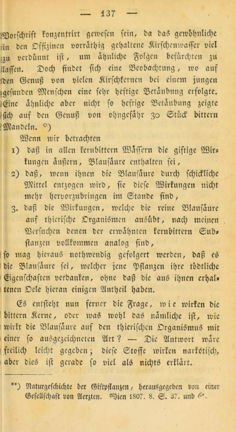 :*Oorfd;rift Fonjentrirt gewcfcn fein, ba ba3 gewöhnliche iin bcti Cfftjincn »orrdthig gehaltene $irfcf)enmafer öiel ;ju oerbuunt tft, um ähnliche folgen befurchten 311 Hafen, Dod; ftnbet ftd) eine 33eobad)tung, wo auf Iben ©enuß oon oiclen Ätrfchfcrnen bei einem jungen »gefunben ?0?cnfd)en eine fetjr heftige Betäubung erfolgte, .©ne al)nlid;e aber nicht fo heftige ^Betäubung geigte jid; auf ben <25enuf5 »ott ohngcfdhr 30 ©tuet' bittern SDtanbeln. Slßenn wir bctrad;ten 1) baß in allen f’ernbittern Söaffern bie giftige 5Bir= tun gen andern, IBlaufaure enthalten fei, 2) ba^/ wenn ihnen bie -Blaufaurc burd> fdjidfliche Mittel cnt3ogen wirb, fte biefe ?LBirfungen nid)f mehr ljerüor$ubringcn im ©tanbe ftnb, 3. baß bie &5irFuugcn, wcld;e bie reine 23laufaure auf thierifche Srganiömen au3ubt, nach meinen 53erfud;en benen ber erwähnten Fernbittem ©ub* ftanjen uollfommen analog finb, fo mag hieraus nothwenbig gefolgert werben, baß c3 bie SMaufaure fei, welcher jene ^pflan^crt ihre tbbtliche ©genfehaftett »erbauten, ohne baß bie au3 ihnen crhal* tenen £)ele hieran einigen Slntheil haben. ©3 cntftel)t nun ferner bie $ragc, wie wir!cn bie bittern $crne, ober wa3 wohl ba3 r.dmlid;c ift, wie wirft bie 33laufaure auf ben tl)ierifd;cn £5rgani3mu3 mit einer fo auSgcjeidjneten 2lrt ? — Die Antwort wäre freilich leid;t gegeben j biefe ©toffe wirfen narf’btifd), aber bie3 ift gcrabe fo »iel alö nid)t3 crfldrt. Staturgefcbicbte ber ©iftpftaujen / berauegegeben »cm einer ©efellfchaft uon 2lerjten. ^ten iso7. 8. <£, 87. unb