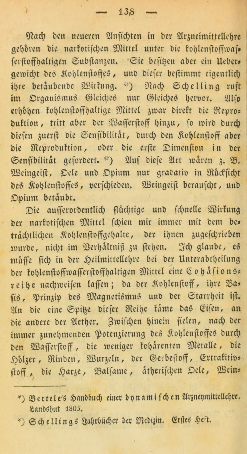 geboren bie narfotifd)cn Mittel unter bie foi)lenftoffu>af* ferjloffhaltigen ©ubjtanjen, Sie beft'Bcn aber ein Ueber* gemidjt beS &ol)lenjioffeS, unb biefer beflimmt eigentlich ihre betaubenbe Sßirfung, 9lad; ©cfyelling ruft im Organismus ©leid;eS nur ©leid;eS heruor, 2llfo erhoben tollenjloffljaltige Mittel jroar bireft bie ^epro; but'tion , tritt aber ber 5(öaflferjtoff hinzu, fo wirb burch biefen juerfl bie ©enfibilitdt, burd) ben Äohlcnftoff aber bie SKeprobuftion, ober bie erfte SMmenfton in ber ©enfibilitdt geforbert. *) 2luf biefe 2Jrt waren 3« 33, SBeingeift, Oele unb Opium nur grabatiu in SRucfftcht bcS ÄohlenjloffeS, ucrfdjiebcn, s2Bcingeijt beraufd)t, unb Opium betäubt, £)ie aufferorbentlicf) flud^tige unb fdmclle SÖMrfung ber narfotifepen Mittel fd)ien mir immer mit bern bc* trdd;tlid;en Äohlenfloffgehalte, ber ihnen zugefeprieben würbe, nicht im 33crhdltnij3 31t ftehen. 3d) glaube, eS muffe fiel) in ber jj)cilmittellehvc bei ber Unterabtheilung ber f’ohlenftoffmaferftoffhaltigen Mittel eine ohafionS* reihe nadjweifen laffett; ba ber ^ohlenjtoff, ihre 3?a* ftS, Prinzip beS Magnetismus unb ber ©tarrheit ift, 2ln bie eine ©pilje biefer SKcihe tarne baS ßifen, an bte anbere ber Slether, £wifchen hinein fielen, ttad; ber immer junehmenben Potenzierung beS $ohlcnftoffeS burd) ben SBafferftoff, bie weniger fohdrenten Metalle, bie Sbbljer, Stuben, Murzein, ber ©erbejioff, ©rtrafitw* fl off , bie Xjarje, 33alfame, atherifd;en Ocle, Mein* *) »ScrteU'S ipanb&ud) einer Mnatnifchen Slrsnegmittellcbre. Sanööfmt 1805. *) @ cb e 11 i n g $ 3a&rl>üd)cr ber S^ebijin. (Stile* »eft.