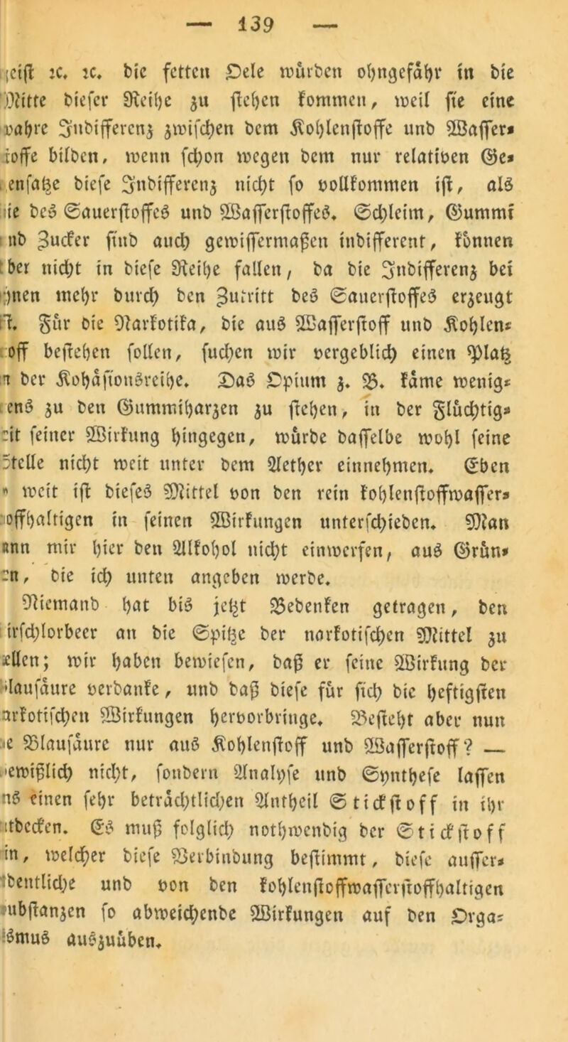 439 iicijl ic, ic, bic fetten IDele würben obngefabr in bie Dritte biefer SÄeibe 51t jTefycn fommen, weil fte eine wahre 3ubiffercn$ jwifchen bem Äoblcnßoffe unb SSaffer* toffe bilben, wenn fd;on wegen bem nur relativen ©e* . enfal^e biefe 3nbtffercn$ nicht fo uollfomtnen i|f, alö iie beg ©auerßoffeg unb SBafferftoffeg. ©d)leim, ©umnu 1 nb £ucfer jtnb aud) gewiffermaßen inbifferent, fbnnen ber nid;t in biefe Dteibe fallen, ba bie 3,nbifferen$ bei •)nen mehr buvd) ben Zutritt beg ©auerftoffeg erzeugt tl. §ür bie Ofarfotifa, bie aug SBöfferjtoff unb Noblen* off befreien follen, fudjen wir nergeblid) einen spiaß n ber Äobaftongreibe. £>ag Opium 3. 23. fdme wenig* en$ ju ben ©ummibarjen $u fteben, in ber §lud)tig* :it feiner Sßirfung bingegen, würbe bafielbe wohl feine Stelle nicht weit unter bem Sletber einnebmen. (Eben « weit ift biefeg 9)iittel non ben rein foblenftoffwaffers offbaltigen in feinen SBirfungen unterfdbieben. SOJan nnn mir l)ier ben 2llfol)ol nicht einwerfen, aug ©rün» -n, bie id) unten angeben werbe. Biiemanb bat big jeljt 23ebenfett getragen, ben irfd;lorbeer an bie ©pißc ber narfotifchen Mittel 311 seilen; wir haben bewiefen, baß er feine SBirfung ber slaufaure nerbanfe, «nb baß biefe für fid; bic beftigßen nrfotifchen ^Bildungen bemorbriuge. 23eftel)t aber nun <e Sßlaufdurc nur aug Äoblenßoff unb ffiafferftoff ? — >ewißlid) nicht, fonbern 2lnah;fe unb ©pntbefe laffen ng einen febr betrdd)tlid;en Slutbeil ©ticfßoff in il>r itbccfen. (Eg muß folglich notbwenbig ber ©ticfjtoff in, welcher biefe S5erbinbung beßimmt, biefe außer* ibentlid;e unb «on ben foblenßoffwaficrßoffbaltigen jubßanjcn fo abweichenbe SLBirfungen auf ben £>rga* 3mug augjuüben.