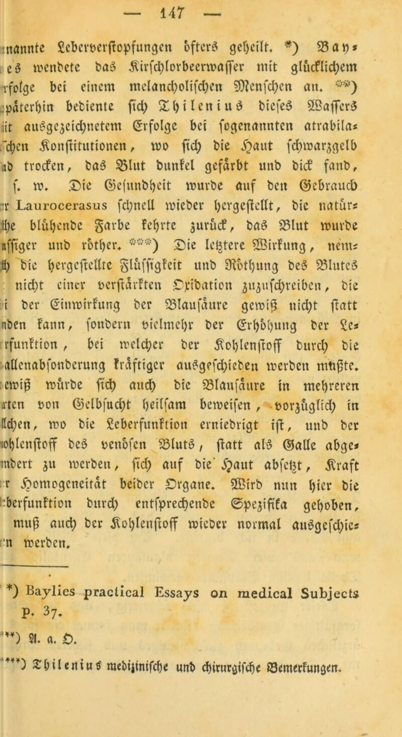 mannte Scbemrjlopfungcn öfters geteilt. *) 23 ap* eS menbete baS $irfd)lorbecrmajfer mit glucflid)em rfofcje bet einem mcland)olifd)cu 9)?enfd)cn an. **) späterhin bediente ftd> XbilcniuS bicfeS StßaffcrS iit ausgezeichnetem (Erfolge bei fogcnatmtcn atrabila* ~d)en ^onflitutionen, mo ftd) bie j)aut fd)marzgclb ab trodfen, baS $3lut bunfel gefärbt unb bicf fanb, f. ro. Die ©efnnbfyett mürbe auf ben ©cbraucb ar Laurocerasus fcpnell mieber tyevgeffcllt, bie natur« 1l)e blühende garbe fct>rte jurüd!, baS 23lut mürbe nfftger unb rbther. ***) Sie letztere Sßirfung, nem; 11) bie hergcftellte glufftgfeit unb Stützung beS SSIuteS nid)t einer üerftdrften £>)ribation jugufd^reibcn, bie ii ber @inmirfrmg bcr 23laufdure gemiß nid)t fratt nben fann, fonbern vielmehr ber (5i ^bljung ber Sc? rfunftion , bei meld;cr ber $ol)lenftoff burd) bie allcnabfonbcrung frdftiger auSgefd)ieben merben müßte, emiß mürbe fid) and) bie 23laufdure in mehreren xtcn t>on ©elbfud)t htdfam bemeifen , norjuglid) in Itd;en, mo bie £eberfunftion erniebrigt iß, unb bcr lohlcnßoff beS yenofcn 23lutS, fiatt als ©alle abge* inbert ju merben, fid) auf die £>aut abfefct, Äraft r jbontogcneitdt beiber Srgane. 2ßirb nun hier bie l:berfunftion burd) entfprecf)enbe ©pejififa gehoben, muß aud) bcr dlohlcnftoff mieber normal auSgefd)ics n merben. *) Baylies practical Essays on medical Subjects p. 37. ') 21. a. £>. ***') £&ileniu$ mebijinifd)« unb cbirurgifche ©emerfungm.