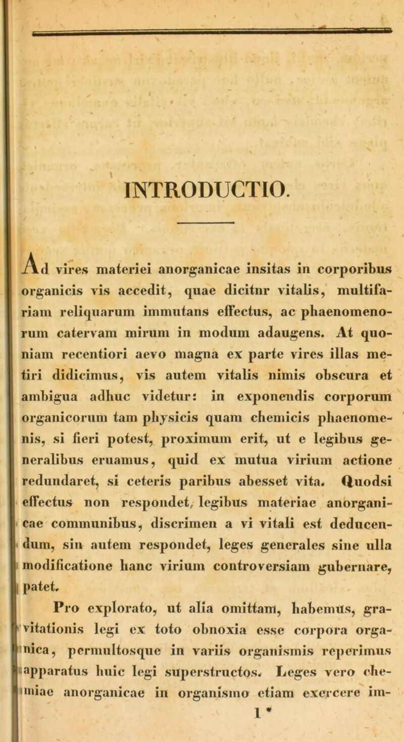 INTRODUCTIO. 1\ d vires materiei anorganicae insitas in corporibus organicis vis accedit, quae dicitur vitalis, multifa- riam reliquarum immutans effectus, ac phaenomeno- rum catervam mirum in modum adaugens. At quo- niam recentiori aevo magna ex parte vires illas me- tiri didicimus, vis autem vitalis nimis obscura et ambigua adhuc videtur: in exponendis corporum organicorum tam physicis quam chemicis phaenome- nis, si fieri potest, proximum erit, ut e legibus ge- neralibus eruamus, quid ex mutua virium actione redundaret, si ceteris paribus abesset vita. Quodsi effectus non respondet, legibus materiae anorgani- cae communibus, discrimen a vi vitali est dedncen- • dum, sin autem respondet, leges generales sine ulla modificatione hanc virium controversiam gubernare, ! patet. Pro explorato, ut alia omittam, habemus, gra- 1 vitationis legi ex toto obnoxia esse corpora orga- nica, pernmltosque in variis organismis reperimus «apparatus huic legi superstructos. Leges vero che- nniae anorganicae in organismo etiam exercere im- 1 *