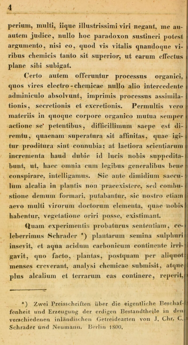 perium, multi, iique illustrissimi viri negant, me an- nutem judice, nullo hoc paradoxon sustineri potest argumento, nisi eo, quod vis vitalis qnandoque vi- ribus chemicis tanto sit superior, ut earum eirectus plane sibi subigat. Certo autem offeruntur processus organici, * v* , . / i *v ] quos vires electro - cliemicae nullo alio intercedente i adminiculo absolvunt, imprimis processus assiinila- i tionis, secretionis et excretionis. Permultis vero i materiis in quoque corpore organico mutua semper | actione se* petentibus, difficillimum saepe est di- remtu, quaenam superatura sit affinitas, quae igi- tur proditura sint connubia; at laetiora scientiarum incrementa liaud dubie id lucis nobis suppedita- \ bunt, ut, liaec omnia cum legibus generalibus bene I conspirare, intelligamus. Sic ante dimidium saecu- lum alcalia in plantis non praeexistere, sed combu- stione demum formari, putabantur, sic nostro etiam i aevo multi virorum doctorum elementa, quae nobis habentur, vegetatione oriri posse, existimant. fluam experimentis probaturus sententiam, ce- leberrimus Schrader *) plantarum semina sulphuriJJ insevit, et aqua acidum carbonicum continente irri- I gavit, quo facto, plantas, postquam per aliquot menses creverant, ana lysi cliemicae submisit, atque plus alcalium et terrarum eas continere, reperit, *) Zwei Preisschrifien iiber die eigentliche Bescliaf-il fenheit und Erzeugurjg der erdigen Beslandtheile in denil ver*chiedenen inlandischen Getreidearlen vou .1. Chr. C.J1 Schrader und Neumann. Berlin 1800.