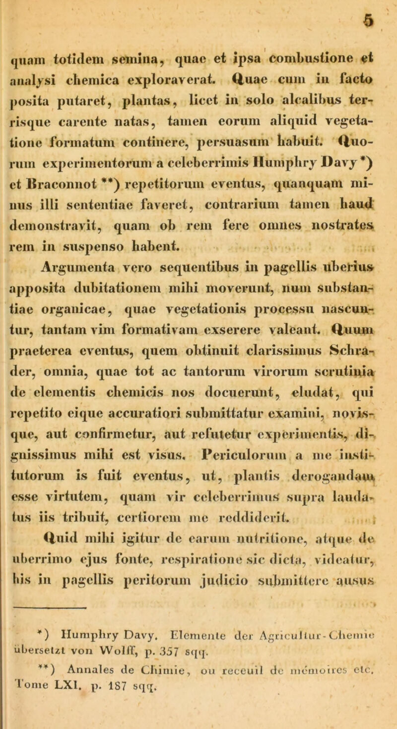 quam totidem semina, quae et ipsa combustione et ana lysi cbemica exploraverat, (tuae cum in facto posita putaret, plantas, licet in solo alcalibus ter- risque carente natas, tamen eorum aliquid vegeta- tione formatum continere, persuasum habuit: tino- rum experimentorum a celeberrimis llumphry Davy *) et llraconnot **) repetitorum eventus, qua aquam mi- nus illi sententiae faveret, contrarium tamen liaud demonstravit, quam ob rem fere omnes nostrates rem in suspenso habent. Argumenta vero sequentibus in pagellis uberius apposita dubitationem mihi moverunt, num substan- tiae organicae, quae vegetationis processu nascun- tur, tantam vim formativam exserere valeant. Quum praeterea eventus, quem obtinuit clarissimus Schra- der, omnia, quae tot ac tantorum virorum scrutinia de elementis chemicis nos docuerunt, eludat, qui repetito eique accuratiori submittatur examini, novis- que, aut confirmetur, aut refutetur experimentis, di- gnissimus mihi est visus. Periculorum a me insti- tutorum is fuit eventus, ut, plantis derogandam esse virtutem, quam vir celeberrimus supra lauda- tus iis tribuit, certiorem me reddiderit. Quid mihi igitur de earum nutritione, atque de uberrimo ejus fonte, respiratione sic dicta, videatur, bis in pagellis peritorum judicio submittere ausus *) Humphry Davy. Elcmenle der Agricullur-Chemie uberselzl von Wollf, p. 357 sqq. **) Annales de Chimie, ou receuil de memoires ele, Ionie LX1. p. 187 sqq.