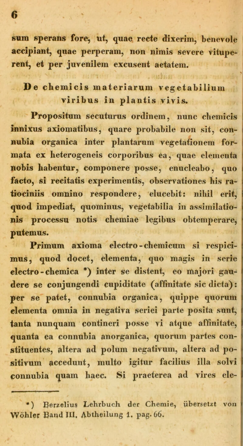sura sperans fore, ut, quae recte dixerim, benevole accipiant, quae perperam, non nimis severe vitupe- rent, et per juvenilem excusent aetatem. De ch emicis materiarum vegetabilium viribus in plantis vivis. Propositum secuturus ordinem, nunc chemicis innixus axiomatibus, quare probabile non sit, con- nubia organica inter plantarum vegetationem for- mata ex lieterogeneis corporibus ea, quae elementa nobis habentur, componere posse, enucleabo, quo facto, si recitatis experimentis, observationes his ra- tiociniis oinnino respondere, elucebit: nihil erit, quod impediat, quominus, vegetabilia in assimilatio- nis processu notis chemiae legibus obtemperare, putemus. Primum axioma electro - chemicum si respici- mus, quod docet, elementa, quo magis in serie electro - chemica *) inter se distent, eo majori gau- dere se conjungendi cupiditate (affinitate sic dicta): per se patet, connubia organica, quippe quorum elementa omnia in negativa seriei parte posita sunt, tanta nunquam contineri posse vi atque affinitate, quanta ea connubia anorganica, quorum partes con- stituentes, altera ad polum negativum, altera ad po- sitivum accedunt, multo igitur facilius illa solvi connubia quam haec. Si praeterea ad vires ele- •) Berzelius Lehrbuch der Chemie, iibersetzt von Wohler Band III. Abtheilung 1. pag. 66.