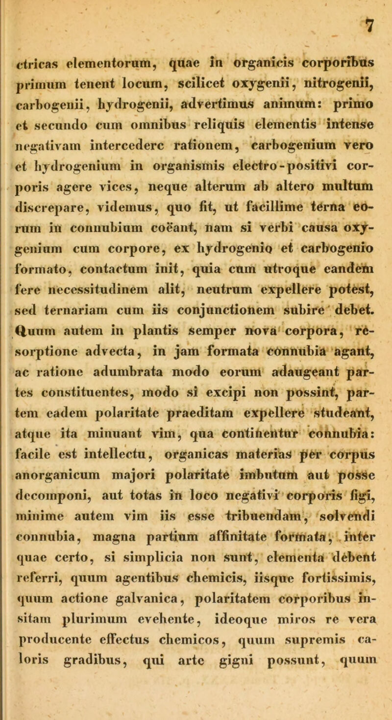 ctricas elementorum, quae In organicis corporibus primum tenent locum, scilicet oxygenii, nitrogenii, carbogenii, hydrogenii, advertimus animum: primo et secundo cum omnibus reliquis elementis intense negativam intercedere rationem, carbogenium vero et hydrogenium in organismis electro-positivi cor- poris agere vices, neque alterum ab altero multum discrepare, videmus, quo fit, ut facillime terna eo- rum in connubium coeant, nam si verbi causa oxy- genium cum corpore, ex hydrogenio et carbogenio formato, contactum init, quia cum utroque eandem fere necessitudinem alit, neutrum expellere potest, sed ternariam cum iis conjunctionem subire debet. Quum autem in plantis semper nova corpora, re- sorptione advecta, in jam formata connubia agant, ac ratione adumbrata modo eorum adaugeant par- tes constituentes, modo si excipi non possint, par- tem eadem polaritate praeditam expellere studeant, atque ita minuant vim, qua coritifierttur coniiubia: facile est intellectu, organicas materias per corpus anorganicum majori polaritate imbutum aut posse decomponi, aut totas in loco negativi corporis figi, minime autem vim iis esse tribuendam, solvendi connubia, magna partium affinitate formata, inter quae certo, si simplicia non sunt, elementa debent referri, quum agentibus cbemicis, iisque fortissimis, quum actione galvanica, polaritatem corporibus in- sitam plurimum evehente, ideoque miros re vera producente elfectus chemicos, quum supremis ca- loris gradibus, qui arte gigni possunt, quum