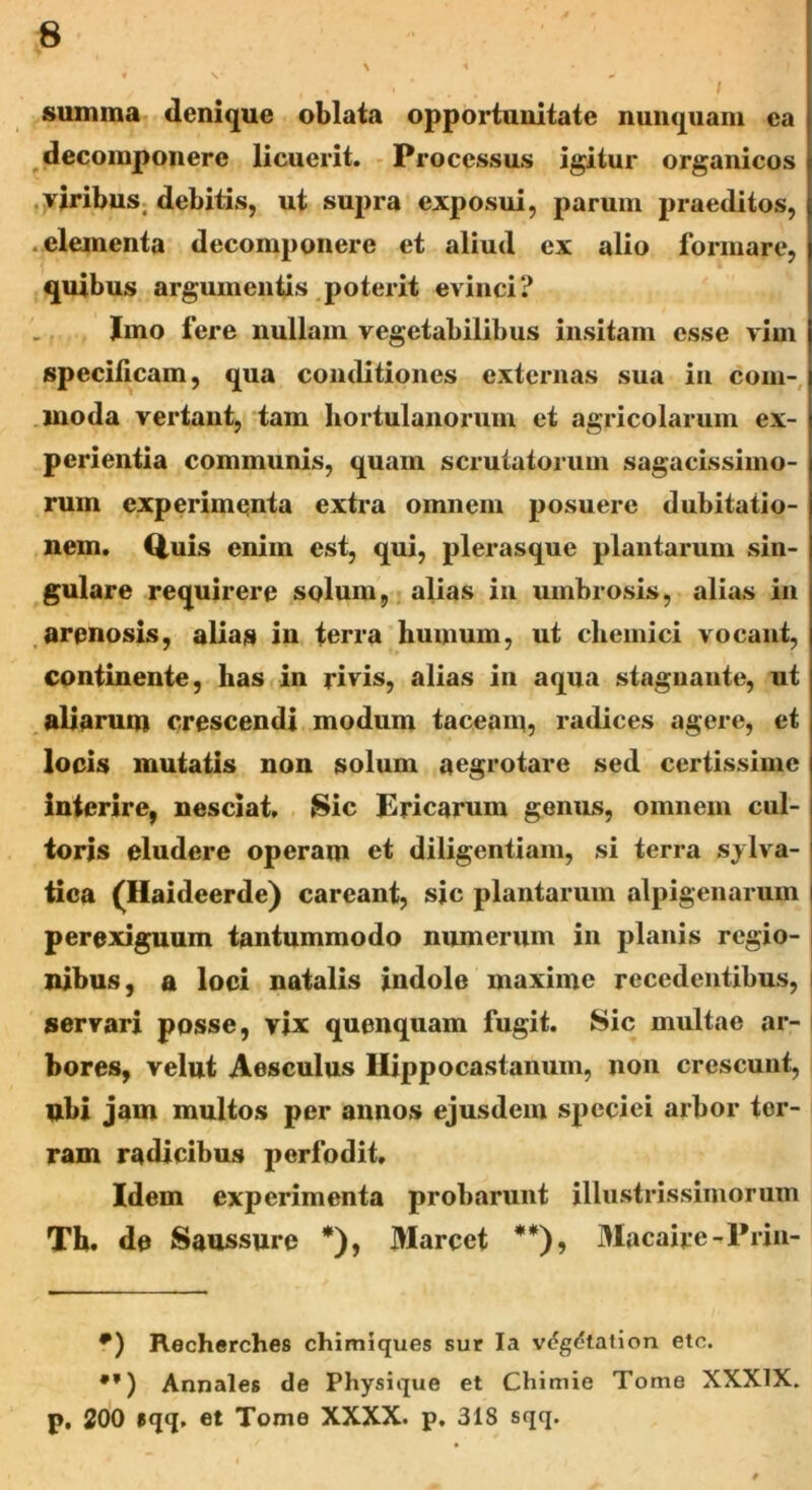 summa denique oblata opportunitate nunquam ea decomponere licuerit. Processus igitur organicos viribus, debitis, ut supra exposui, parum praeditos, elementa decomponere et aliud ex alio formare, quibus argumentis poterit evinci? Imo fere nullam vegetabilibus insitam esse vim specificam, qua conditiones externas sua in com- moda vertant, tam hortulanorum et agricolarum ex- perientia communis, quam scrutatorum sagacissimo- rum experimenta extra omnem posuere dubitatio- nem. Quis enim est, qui, plerasque plantarum sin- gulare requirere solum, alias in umbrosis, alias in arenosis, alias in terra liumum, ut chemici vocant, continente, has in rivis, alias in aqua stagnante, ut aliarum crescendi modum taceam, radices agere, et locis mutatis non solum aegrotare sed certissime interire, nesciat. Sic Ericarum genus, omnem cul- toris eludere operam et diligentiam, si terra silva- tica (Haideerde) careant, sic plantarum alpigenarum perexiguum tantummodo numerum in planis regio- nibus, a loci natalis indole maxime recedentibus, servari posse, vix quenquam fugit. Sic multae ar- bores, velut Aesculus Ilippocastanum, non crescunt, ubi jam multos per annos ejusdem speciei arbor ter- ram radicibus perfodit. Idem experimenta probarunt illustrissimorum Th. de Saussure *), Marcet **), Macaire-Friu- #) Recherches chimiques sur Ia v(?g<?talion etc. •*) Annales de Physique et Chimie Tome XXXIX. p. 200 »qq, et Tome XXXX. p. 318 sqq.