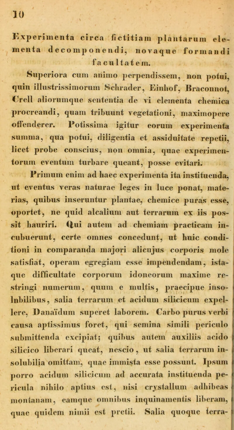 1 Kxperimcnta circa fictitiam plantarum ele- menta (lecomponcndi, novaque formandi f a c u 11 a t e m. Superiora cum animo perpendissem, non potui, quin illustrissimorum Scluader, Kinhof, Hraconnot, Crell aliorumque sententia de vi elementa chemica procreandi, quam tribuunt vegetationi, maximopere offenderer. Potissima igitur eorum experimenta summa, qua potui, diligentia et assiduitate repetii, licet probe conscius, non omnia, quae experimen- torum eventum turbare queant, posse evitari. Primum enim ad haec experimenta ita instituenda, ut eventus veras naturae leges in luce ponat, mate- rias, quibus inseruntur plantae, chemice puras esse, oportet, ne quid alcalium aut terrarum ex iis pos- sit hauriri. Q,ui autem ad chemiam praeficam in- cubuerunt, certe omnes concedunt, ut huic condi- tioni in comparanda majori alicujus corporis mole satisfiat, operam egregiam esse impendendam, ista- que difficultate corporum idoneorum maxime re- stringi numerum, quum c multis, praecipue inso- lnbilibus, salia terrarum et acidum silicieum expel- lere, Danaidum superet laborem. Carbo purus verbi causa aptissimus foret, qui semina simili periculo submittenda excipiat; quibus autem auxiliis acido silicico liberari queat, nescio, ut salia terrarum in- solubilia omittam, quae immista esse possunt. Ipsum porro acidum silicieum ad accurata instituenda pe- ricula nihilo aptius est, nisi crystallum adhibeas montanam, eamque omnibus inquinamentis liberam, quae quidem nimii est pretii. Salia quoque terra-