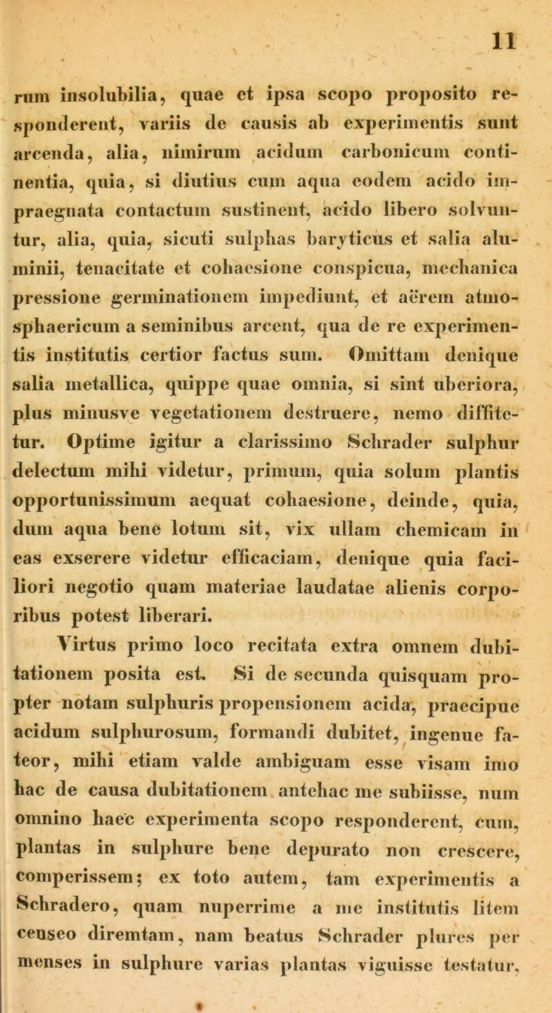 rnm insolubilia, quae ct ipsa scopo proposito re- sponderent, variis de causis ab experimentis sunt arcenda, alia, nimirum acidum carbonicum conti- nentia, quia, si diutius cum aqua eodem acido im- praegnata contactum sustinent, acido libero solvun- tur, alia, quia, sicuti sulphas baryticus et salia alu- minii, tenacitate et coliaesione conspicua, mccbanica pressione germinationem impediunt, et aerem atmo- sphaericum a seminibus arcent, qua de re experimen- tis institutis certior factus sum. Omittam denique salia metallica, quippe quae omnia, si sint uberiora, plus minusve vegetationem destruere, nemo diffite- tur. Optime igitur a clarissimo Schrader sulphur delectum mihi videtur, primum, quia solum plantis opportunissimum aequat coliaesione, deinde, quia, dum aqua bene lotum sit, vix ullam chemicain in eas exserere videtur efficaciam, denique quia faci- liori negotio quam materiae laudatae alienis corpo- ribus potest liberari. Virtus primo loco recitata extra omnem dubi- tationem posita est. Si de secunda quisquam pro- pter notam sulphuris propensionem acida, praecipue acidum sulphurosum, formandi dubitet, ingenue fa- teor, mihi etiam valde ambiguam esse visam imo hac de causa dubitationem antehac me subiisse, num omnino haec experimenta scopo responderent, cum, plantas in sulphure bene depurato non crescere, comperissem; ex toto autem, tam experimentis a Schradero, quam nuperrime a me institutis litem censeo diremtam, nam beatus Schrader plores per menses in sulphure varias plantas viguisse testatur,