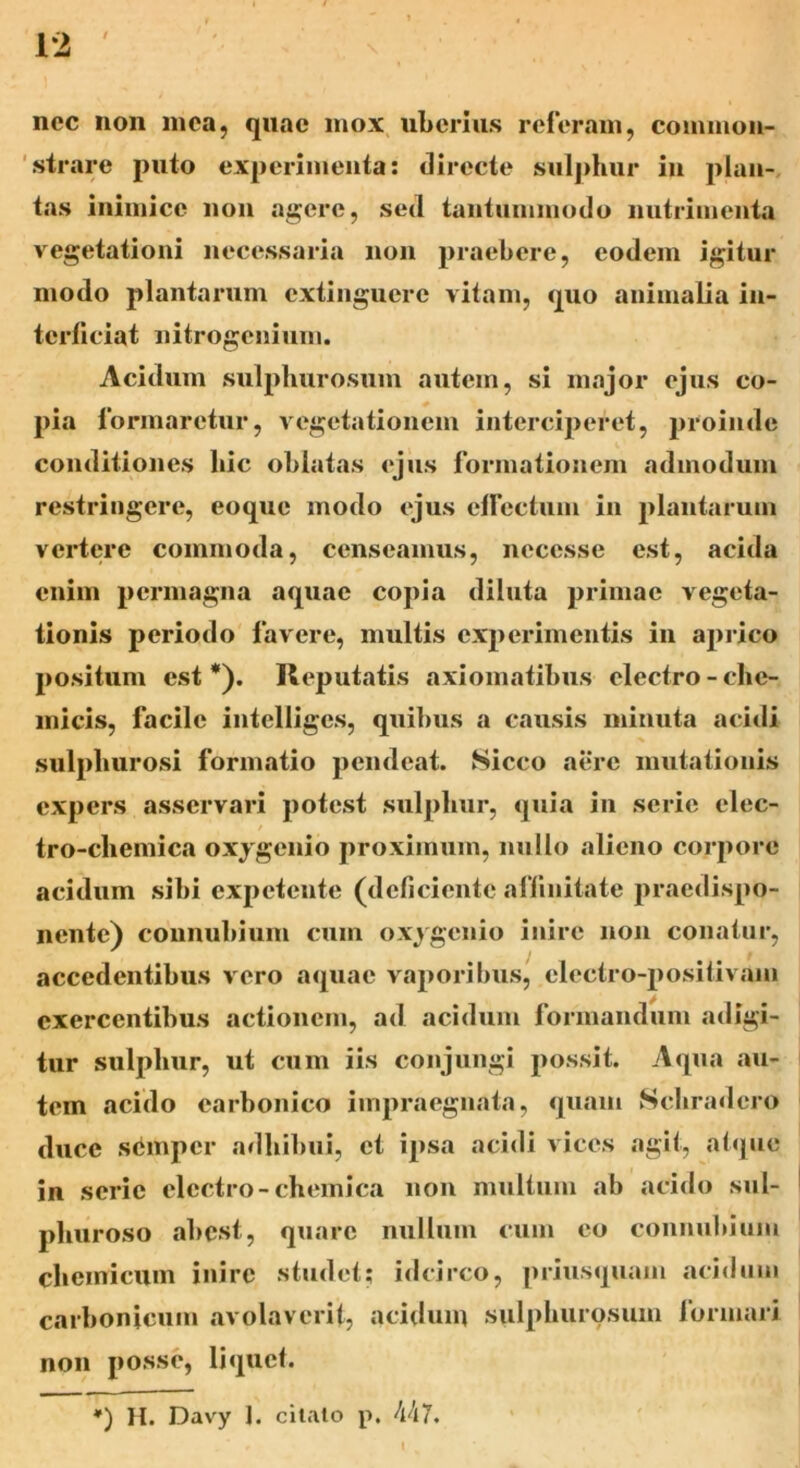 ncc non mea, quae mox uberius referam, common- strare puto experimenta: directe sulphur in plan- tas inimice non agere, sed tantummodo nutrimenta vegetationi necessaria non praebere, eodem igitur modo plantarum extinguere vitam, quo animalia in- terficiat nitrogenium. Acidum sulphurosum autem, si major ejus co- pia formaretur, vegetationem interciperet, proinde conditiones hic oblatas ejus formationem admodum restringere, eoque modo ejus effectum in plantarum vertere commoda, censeamus, necesse est, acida enim permagna aquae copia diluta primae vegeta- tionis periodo favere, multis experimentis in aprico positum est*). Reputatis axiomatibus electro-ehe- micis, facile intelligcs, quibus a causis minuta acidi sulphurosi formatio pendeat. Sicco aere mutationis expers asservari potest sulphur, quia in serie elec- tro-chemica oxygenio proximum, nullo alieno corpore acidum sibi expetente (deficiente affinitate praedispo- nente) counubium cum oxygenio inire non conatur, accedentibus vero aquae vaporibus, electro-positivam exercentibus actionem, ad acidum formandum adigi- tur sulphur, ut cum iis conjungi possit. Aqua au- tem acido earbonico impraegnata, quam Schradero duce semper adhibui, et ipsa acidi vices agit, atque in serie electro - chemica non multum ab acido sul- phuroso abest, quare nullum cum eo counubium chemieum inire studet; idcirco, priusquam acidum carbonicum avolaverit, acidum sulphurosum formari non posse, liquet. *) H. Davy 1. citato p, 447.