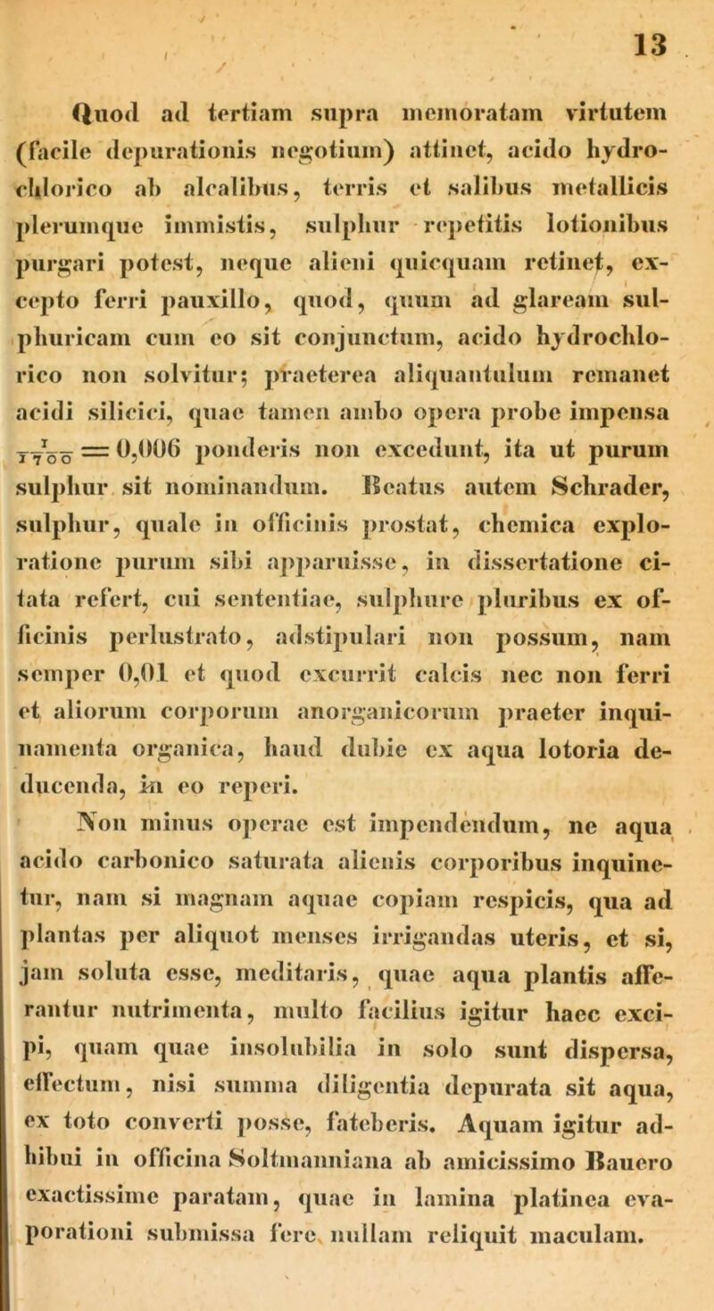 I / 13 Quo<l ad tertiam supra memoratam virtutem (facile depurationis negotium) attinet, acido hydro- eldorico ab alcalibus, terris et salibus metallicis plerumque immistis, sulphur repetitis lotionibus purgari potest, neque alieni quicquain retinet, ex- cepto ferri pauxillo, quod, quum ad glaream sul- phuricam cum eo sit conjunctum, acido hydrochlo- rico non solvitur; praeterea aliquantulum remanet acidi silicici, quae tamen ambo opera probe impensa t7^oo* = 0,006 ponderis non excedunt, ita ut purum sulphur sit nominandum. Reatus autem Schrader, sulphur, quale in officinis prostat, cbemica explo- ratione purum sibi apparuisse, in dissertatione ci- tata refert, cui sententiae, sulphure pluribus ex of- ficinis perlustrato, adstipulari non possum, nam semper 0,01 et quod excurrit calcis nec non ferri et aliorum corporum anorganicorum praeter inqui- namenta organica, haud dubie ex aqua lotoria de- ducenda, m eo reperi. Non minus operae est impendendum, ne aqua acido carbonico saturata alienis corporibus inquine- tur, nam si magnam aquae copiam respicis, qua ad plantas per aliquot menses irrigandas uteris, et si, jam soluta esse, meditaris, quae aqua plantis afTe- rantur nutrimenta, multo facilius igitur haec exci- pi, quam quae insolubilia in solo sunt dispersa, effectum, nisi sumina diligentia depurata sit aqua, ex toto converti posse, fateberis. Aquam igitur ad- hibui in officina Soltmanniana ab amicissimo Rauero exactissime paratam, quae in lamina platinca eva- porationi submissa fere, nullam reliquit maculam.