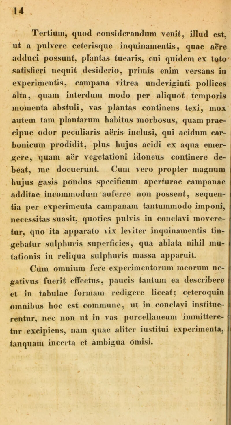 ,\ ’ * * , # Tertium, quoti considerandum venit, illud est, ut a pulvere ceterisque inquinamentis, quae aere adduci possunt, plantas tuearis, cui quidem ex toto satisfieri nequit desiderio, primis enim versans in experimentis, campana vitrea undeviginti pollices alta, quam interdum modo per aliquot temporis momenta abstuli, vas plantas continens texi, mox autem tam plantarum habitus morbosus, quam prae- cipue odor peculiaris aeris inclusi, qui acidum car- bonicum prodidit, plus liujus acidi ex aqua emer- gere, quam aer vegetationi idoneus continere de- beat, me docuerunt. Cum vero propter magnum liujus gasis pondus specificum aperturae campanae additae incommodum auferre non possent, sequen- tia per experimeuta campanam tantummodo imponi, necessitas suasit, quoties pulvis in conclavi movere- tur, quo ita apparato vix leviter inquinamentis tin- gebatur sulphuris superficies, qua ablata nihil mu- tationis in reliqua sulphuris massa apparuit. Cum omnium fere experimentorum meorum ne- gativus fuerit effectus, paucis tantum ea describere et in tabulae formam redigere liceat; ceteroquin omnibus hoc est commune, ut in conclavi institue- rentur, nec non ut in vas porcellaneum immittere- tur excipiens, nam quae aliter institui experimenta, tanquam incerta et ambigua omisi.