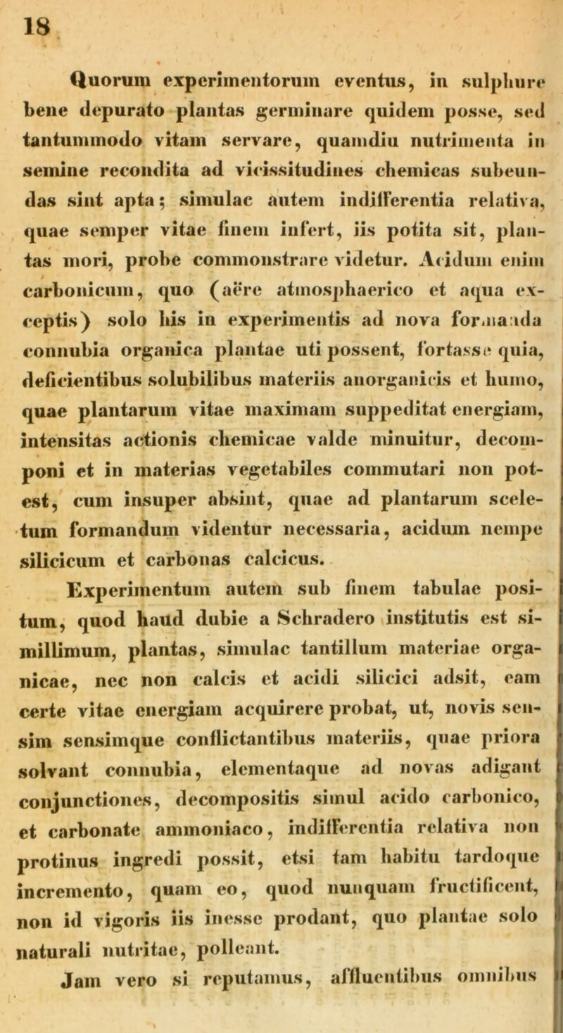 Quorum experimentorum eventus, in sulphure bene depurato plantas germinare quidem posse, sed tantummodo vitam servare, quamdiu nutrimenta in semine recondita ad vicissitudines chemicas subeun- das sint apta; simulae autem indifferentia relativa, quae semper vitae finem infert, iis potita sit, plan- tas mori, probe commonstrare videtur. Acidum enim / carbonicum, quo (aere attnosphaerico et aqua ex- ceptis) solo bis in experimentis ad nova formanda connubia organica plantae uti possent, fortasse quia, deficientibus solubilibus materiis anorganieis et humo, quae plantarum vitae maximam suppeditat energiam, intensitas actionis chemicae valde minuitur, decom- poni et in materias vegetabiles commutari non pot- est, cum insuper absint, quae ad plantarum scele- tum formandum videntur necessaria, acidum nempe silicicum et carbonas calcicus. Experimentum autem sub finem tabulae posi- tum, quod haud dubie a Schradero institutis est si- millimum, plantas, simulae tantillum materiae orga- j nicae, nec non calcis et acidi sili cici adsit, eam p certe vitae energiam acquirere probat, ut, novis sen- i sim sensimque conflictantibus materiis, quae priora solvant connubia, elcmentaque ad novas adigant r conjunctiones, decompositis simul acido carbonico, et carbonate ammoniaco, indifferentia relativa non protinus ingredi possit, etsi tam habitu tardoque Ii incremento, quam eo, quod nunquam fructificent, non id vigoris iis inesse prodant, quo plantae solo naturali nutritae, polleant. Jam vero si reputamus, affluentibus omnibus ^1