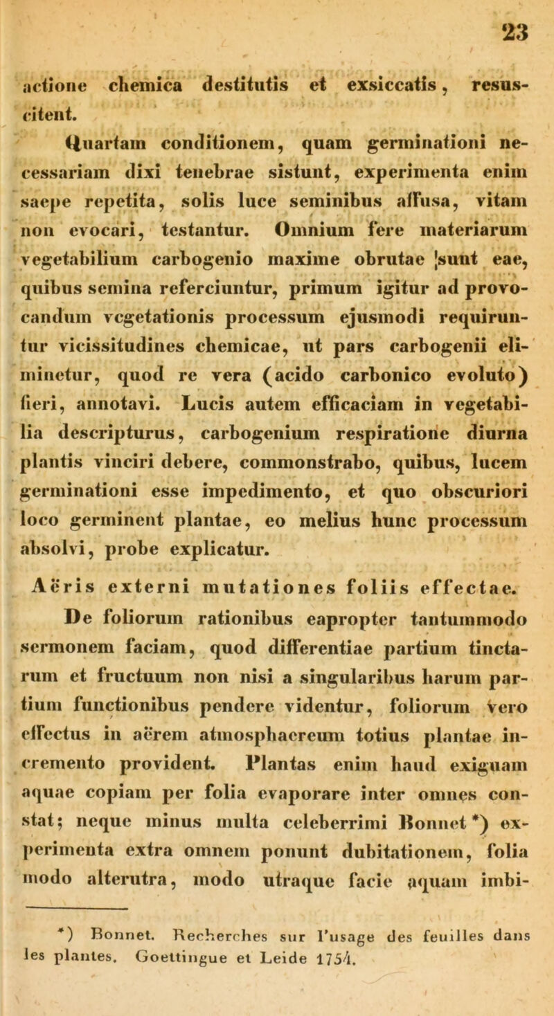 actione chemica destitutis et exsiccatis , resus- citent. (iuartam conditionem, quam germinationi ne- cessariam dixi tenebrae sistunt, experimenta enim saepe repetita, solis luce seminibus affusa, vitam non evocari, testantur. Omnium fere materiarum vegetabilium carbogenio maxime obrutae [sunt eae, quibus semina referciuntur, primum igitur ad provo- candum vegetationis processum ejusmodi requirun- tur vicissitudines chemicae, ut pars carbogenii eli- minetur, quod re vera (acido carbonico evoluto) fieri, annotavi. Lucis autem efficaciam in vegetabi- lia descripturus, carbogenium respiratione diurna plantis vinciri debere, commonstrabo, quibus, lucem germinationi esse impedimento, et quo obscuriori loco germinent plantae, eo melius hunc processum absolvi, probe explicatur. Acris externi mutationes foliis effectae. De foliorum rationibus eapropter tantummodo sermonem faciam, quod differentiae partium tincta- rum et fructuum non nisi a singularibus harum par- tium functionibus pendere videntur, foliorum Vero efFcctus in aerem atmosphaereum totius plantae in- cremento provident. Plantas enim haud exiguam aquae copiam per folia evaporare inter omnes con- stat; neque minus multa celeberrimi Ronnet *) ex- perimenta extra omnem ponunt dubitationem, folia modo alterutra, modo utraque facie aquam imbi- *) Bonnet. Reeherches sur l'usage des feuiJles dans Jes plantes. Goeltingue et Leide 1754.