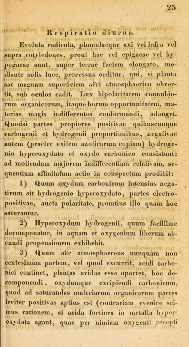 Respiratio dium a. Evoluta radicula, plumulaeque axi vel infra vel supra .cotyledones, prout liae vel epigaeae vel by- pogaeae sunt, super terrae faciem elongato, me- diante solis luce, processus orditur, qui, si planta sat magnam superticiem aeri atmosphaerico obver- tit, sub oculos cadit. Lux bipolaritatem connubio- . i i • 11 j «l «‘ • rum organicorum, itaque horum opportunitatem, ma- terias magis indifferentes conformandi, adauget. Quodsi partes propiores positivae quibuscunque carbogenii et liydrogcnii proportionibus, negativae autein (praeter exilem azoticarum copiam) hydroge- nio hyperoxydato et oxydo carbonico consistunt: ad moliendam majorem indifferentiam relativam, se- quentium affinitatum actio in conspectum prodibit: 1) (luurn oxydum carbonicum intensius nega- tivum sit hydrogenio hyperoxydato, partes electro- positivae, aucta polaritate, promtius illo quam hoc saturantur. 2) Hyperoxydum liydrogcnii, quum facillime decomponatur, in aquam et oxygenium liberum ab- eundi propensionem exhibebit. 3) Quum aer atmosphaereus nunquam non centesimam partem, vel quod excurrit, acidi carbo- nici continet, plantas avidas esse oportet, hoc de- componendi , oxydumque excipiendi carbonicum, quod ad saturandas materiarum organicarum partes leviter positivas aptius est (contrariam evenire sci- mus rationem, si acida fortiora in metalla hyper- oxydata agant, quae per nimiam oxygenii recepli